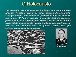 O HolocaustoO Holocausto
““No verão de 1941, fui chamado a Berlim para me encontrar comNo verão de 1941, fui chamado a Berlim para me encontrar com
Himmler. Recebi a ordem de erigir campos de extermínio.Himmler. Recebi a ordem de erigir campos de extermínio.
Consigo repetir praticamente as palavras exatas de Himmler,Consigo repetir praticamente as palavras exatas de Himmler,
que foram: ‘O Führer ordenou a solução final do problemaque foram: ‘O Führer ordenou a solução final do problema
judaico. Nós, da SS, precisamos executar esses planos. É umajudaico. Nós, da SS, precisamos executar esses planos. É uma
tarefa difícil, mas se a ação não for imediatamente realizada, emtarefa difícil, mas se a ação não for imediatamente realizada, em
vez de nós exterminarmos os judeus, serão eles quevez de nós exterminarmos os judeus, serão eles que
exterminarão os alemães no futuro’.exterminarão os alemães no futuro’.
HimmlerHimmler
 