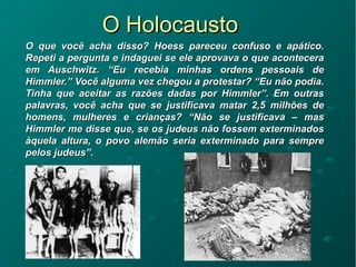O HolocaustoO Holocausto
O que você acha disso? Hoess pareceu confuso e apático.O que você acha disso? Hoess pareceu confuso e apático.
Repeti a pergunta e indaguei se ele aprovava o que aconteceraRepeti a pergunta e indaguei se ele aprovava o que acontecera
em Auschwitz. “Eu recebia minhas ordens pessoais deem Auschwitz. “Eu recebia minhas ordens pessoais de
Himmler.” Você alguma vez chegou a protestar? “Eu não podia.Himmler.” Você alguma vez chegou a protestar? “Eu não podia.
Tinha que aceitar as razões dadas por Himmler”. Em outrasTinha que aceitar as razões dadas por Himmler”. Em outras
palavras, você acha que se justificava matar 2,5 milhões depalavras, você acha que se justificava matar 2,5 milhões de
homens, mulheres e crianças? “Não se justificava – mashomens, mulheres e crianças? “Não se justificava – mas
Himmler me disse que, se os judeus não fossem exterminadosHimmler me disse que, se os judeus não fossem exterminados
àquela altura, o povo alemão seria exterminado para sempreàquela altura, o povo alemão seria exterminado para sempre
pelos judeus”.pelos judeus”.
 