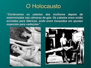 O HolocaustoO Holocausto
““Cortávamos os cabelos das mulheres depois deCortávamos os cabelos das mulheres depois de
exterminadas nas câmaras de gás. Os cabelos eram entãoexterminadas nas câmaras de gás. Os cabelos eram então
enviados para fábricas, onde eram trançados em ajustesenviados para fábricas, onde eram trançados em ajustes
especiais para vedações”.especiais para vedações”.
 
