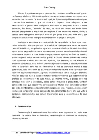 Fran Christy
10 Editora Estratégica | http://www.editoraestrategica.com.br
Muitos dos problemas que as pessoas têm tanto em sua vida pessoal quanto
profissional advêm da dificuldade em lidar com aspectos emocionais em resposta aos
estímulos que recebem. De frustração à rejeição, é preciso equilíbrio emocional para
construir internamente o que se tornará a resposta mais adequada a ser
exteriorizada. A pessoa sem inteligência emocional dá respostas erradas a esses
estímulos, fica brava, “explode” de raiva, se retrai em timidez ou medo, toma
atitudes precipitadas e impulsivas em resposta à sua ansiedade interna, enfim, a
pessoa sem inteligência emocional mete os pés pelas mãos pela vida afora, por
simples incapacidade de lidar pró-ativamente com as próprias emoções.
Inteligência emocional é a maturidade da capacidade de lidar com nosso
universo interior. Mas por que essa característica é tão importante para a excelência
pessoal? Excelência, em primeiro lugar, é o contraste absoluto da mediocridade e,
sendo assim, exige esforços que a pessoa que se mantém na ordinariedade não está
intimamente disposta a fazer. Esses esforços colocam a pessoa no front de batalha,
ela fica exposta tanto aos obstáculos quanto a críticas alheias e combates diretos
com oponentes – como no caso dos esportes, por exemplo, ou até mesmo no
ambiente corporativo. Para manter um desempenho excelente, a pessoa precisa ser
forte o suficiente para não se amedrontar e não se acovardar frente a esse
contrafluxo. Essa força vem da estabilidade emocional íntima e da capacidade em
lidar com as próprias emoções. A pessoa incapaz de lidar com a raiva, por exemplo,
mete os pés pelas mãos e acaba cometendo erros irreversíveis que podem minar as
chances de concretização de suas metas. Da mesma forma, a pessoa que não
consegue lidar com a ansiedade, acaba sendo impulsiva e precipitada, também
cometendo erros que podem vir a ser irreversíveis. Muitos erros cometidos também
por falta de inteligência emocional dizem respeito às inter-relações. A pessoa sem
inteligência emocional acaba estragando relacionamentos-chave em sua vida e
perdendo oportunidades que seriam importantes para a concretização de seus
objetivos.
5. Determinação
Determinação é a certeza íntima do caminho a ser seguido ou da tarefa a ser
realizada. De acordo com o dicionário, determinação é sinônimo de definição,
resolução, decisão.
 
