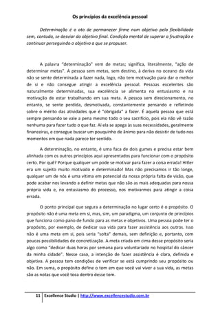 Os princípios da excelência pessoal
11 Excellence Studio | http://www.excellencestudio.com.br
Determinação é o ato de permanecer firme num objetivo pela flexibilidade
sem, contudo, se desviar do objetivo final. Condição mental de superar a frustração e
continuar perseguindo o objetivo a que se propuser.
A palavra “determinação" vem de metas; significa, literalmente, “ação de
determinar metas”. A pessoa sem metas, sem destino, à deriva no oceano da vida
não se sente determinada a fazer nada, logo, não tem motivação para dar o melhor
de si e não consegue atingir a excelência pessoal. Pessoas excelentes são
naturalmente determinadas, sua excelência se alimenta no entusiasmo e na
motivação de estar trabalhando em sua meta. A pessoa sem direcionamento, no
entanto, se sente perdida, desmotivada, constantemente pensando e refletindo
sobre o mérito das atividades que é “obrigada” a fazer. É aquela pessoa que está
sempre pensando se vale a pena mesmo todo o seu sacrifício, pois ela não vê razão
nenhuma para fazer tudo o que faz. Aí ela se apega às suas necessidades, geralmente
financeiras, e consegue buscar um pouquinho de ânimo para não desistir de tudo nos
momentos em que nada parece ter sentido.
A determinação, no entanto, é uma faca de dois gumes e precisa estar bem
alinhada com os outros princípios aqui apresentados para funcionar com o propósito
certo. Por quê? Porque qualquer um pode se motivar para fazer a coisa errada! Hitler
era um sujeito muito motivado e determinado! Mas não precisamos ir tão longe,
qualquer um de nós é uma vítima em potencial da nossa própria falta de visão, que
pode acabar nos levando a definir metas que não são as mais adequadas para nossa
própria vida e, no entusiasmo do processo, nos motivarmos para atingir a coisa
errada.
O ponto principal que segura a determinação no lugar certo é o propósito. O
propósito não é uma meta em si, mas, sim, um paradigma, um conjunto de princípios
que funciona como pano de fundo para as metas e objetivos. Uma pessoa pode ter o
propósito, por exemplo, de dedicar sua vida para fazer assistência aos outros. Isso
não é uma meta em si, pois seria “solta” demais, sem definição e, portanto, com
poucas possibilidades de concretização. A meta criada em cima desse propósito seria
algo como “dedicar duas horas por semana para voluntariado no hospital do câncer
da minha cidade”. Nesse caso, a intenção de fazer assistência é clara, definida e
objetiva. A pessoa tem condições de verificar se está cumprindo seu propósito ou
não. Em suma, o propósito define o tom em que você vai viver a sua vida, as metas
são as notas que você toca dentro desse tom.
 