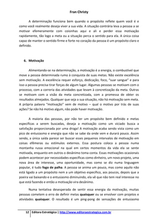 Fran Christy
12 Editora Estratégica | http://www.editoraestrategica.com.br
A determinação funciona bem quando o propósito reflete quem você é e
como você realmente deseja viver a sua vida. A situação contrária leva a pessoa a se
motivar efemeramente com coisinhas aqui e ali e perder essa motivação
rapidamente, tão logo a meta ou a situação perca o sentido para ela. A única coisa
capaz de manter o sentido firme e forte no coração da pessoa é um propósito claro e
definido.
6. Motivação
Alimentando-se na determinação, a motivação é a energia, o combustível que
move a pessoa determinada rumo à conquista de suas metas. Não existe excelência
sem motivação. A excelência requer esforço, dedicação, foco, “suar sangue” e para
isso a pessoa precisa tirar forças de algum lugar. Algumas pessoas se motivam com o
processo, com a correria das atividades que levam à concretização da meta. Outras
se motivam com a visão da meta concretizada, com a promessa de obter os
resultados almejados. Qualquer que seja a sua situação, não há motivação sem meta.
A própria palavra “motivação” vem de motivo – qual o motivo por trás de suas
ações? Se não há motivo algum, não pode haver motivação.
A maioria das pessoas, por não ter um propósito bem definido e metas
específicas a serem buscadas, deseja a motivação como um viciado busca a
satisfação proporcionada por uma droga! A motivação acaba sendo vista como um
pico de entusiasmo e energia que não se sabe da onde vem e durará pouco. Assim
sendo, a única saída parece ser buscar esses pequenos intervalos de motivação em
coisas efêmeras ou estímulos externos. Essa postura coloca a pessoa numa
montanha russa emocional na qual em certos momentos da vida ela se sente
motivada, enquanto em outros o desânimo toma conta. Essas motivações ocasionais
podem acontecer por necessidades específicas como dinheiro, um novo projeto, uma
nova área de interesse, uma oportunidade, mas como se diz numa linguagem
popular, é tudo fogo de palha. A pessoa se anima um pouco, mas como aquilo não
está ligado a um propósito nem a um objetivo específico, aos poucos, depois que a
poeira vai baixando e o entusiasmo diminuindo, ela vê que não tem real interesse no
que está fazendo e então a motivação vira desânimo.
Numa tentativa desesperada de sentir essa energia da motivação, muitas
pessoas cometem o erro de definir metas quaisquer ou se envolver com projetos e
atividades quaisquer. O resultado é um ping-pong de sensações de entusiasmo
 