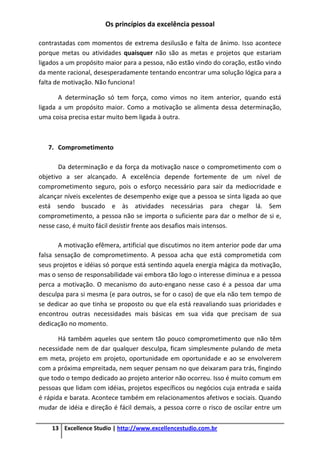 Os princípios da excelência pessoal
13 Excellence Studio | http://www.excellencestudio.com.br
contrastadas com momentos de extrema desilusão e falta de ânimo. Isso acontece
porque metas ou atividades quaisquer não são as metas e projetos que estariam
ligados a um propósito maior para a pessoa, não estão vindo do coração, estão vindo
da mente racional, desesperadamente tentando encontrar uma solução lógica para a
falta de motivação. Não funciona!
A determinação só tem força, como vimos no item anterior, quando está
ligada a um propósito maior. Como a motivação se alimenta dessa determinação,
uma coisa precisa estar muito bem ligada à outra.
7. Comprometimento
Da determinação e da força da motivação nasce o comprometimento com o
objetivo a ser alcançado. A excelência depende fortemente de um nível de
comprometimento seguro, pois o esforço necessário para sair da mediocridade e
alcançar níveis excelentes de desempenho exige que a pessoa se sinta ligada ao que
está sendo buscado e às atividades necessárias para chegar lá. Sem
comprometimento, a pessoa não se importa o suficiente para dar o melhor de si e,
nesse caso, é muito fácil desistir frente aos desafios mais intensos.
A motivação efêmera, artificial que discutimos no item anterior pode dar uma
falsa sensação de comprometimento. A pessoa acha que está comprometida com
seus projetos e idéias só porque está sentindo aquela energia mágica da motivação,
mas o senso de responsabilidade vai embora tão logo o interesse diminua e a pessoa
perca a motivação. O mecanismo do auto-engano nesse caso é a pessoa dar uma
desculpa para si mesma (e para outros, se for o caso) de que ela não tem tempo de
se dedicar ao que tinha se proposto ou que ela está reavaliando suas prioridades e
encontrou outras necessidades mais básicas em sua vida que precisam de sua
dedicação no momento.
Há também aqueles que sentem tão pouco comprometimento que não têm
necessidade nem de dar qualquer desculpa, ficam simplesmente pulando de meta
em meta, projeto em projeto, oportunidade em oportunidade e ao se envolverem
com a próxima empreitada, nem sequer pensam no que deixaram para trás, fingindo
que todo o tempo dedicado ao projeto anterior não ocorreu. Isso é muito comum em
pessoas que lidam com idéias, projetos específicos ou negócios cuja entrada e saída
é rápida e barata. Acontece também em relacionamentos afetivos e sociais. Quando
mudar de idéia e direção é fácil demais, a pessoa corre o risco de oscilar entre um
 