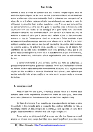 Fran Christy
14 Editora Estratégica | http://www.editoraestrategica.com.br
caminho e outro e não se dar conta do que está fazendo, sempre naquela ânsia de
descobrir o pulo do gato, de dar certo na vida, ignorando todas as outras tentativas
como se elas nunca tivessem acontecido. Qual o problema com essa postura? A
dispersão em si é o fator mais complicado, mas ainda podemos levantar o traço de
dificuldade em se autocriticar, analisar os próprios erros. A pessoa que tem esse tipo
de comportamento não olha para trás para ver quantos erros e desistências está
acumulando em suas costas. Ela só consegue olhar para frente numa ansiedade
absurda de vencer na vida ou obter sucesso. Olhar para trás e analisar o passado, no
entanto, é essencial para que a pessoa possa refletir sobre os denominadores
comuns, ou seja, os fatores que se repetiram em todas as falhas anteriores e que
provavelmente explicam porque a pessoa ainda não deu certo na vida. O erro maior
está em acreditar que o sucesso está logo ali na esquina, na próxima oportunidade,
no próximo projeto, na próxima idéia, quando, na verdade, ele já poderia ter
acontecido se a pessoa tivesse descoberto qual o seu gargalo, ou seja, qual o seu
ponto fraco que está pondo a perder todas as suas tentativas e que, provavelmente,
se não for identificado, continuará a afetar negativamente todas as oportunidades
futuras.
O comprometimento é uma profilaxia contra essa falta de autocrítica. A
pessoa comprometida com o que busca é capaz de refletir e analisar com sinceridade
os motivos dos fracassos sem querer imediatamente pular para outra opção quando
algo dá errado. A excelência depende fortemente dessa postura, pois a pessoa que
desiste muito fácil não atinge excelência em nada, sendo sempre medíocre em suas
tentativas.
8. Liderança pessoal
Antes de ser líder dos outros, o indivíduo precisa liderar a si mesmo. Esse
conceito vem sendo amplamente discutido nos meios de auto-ajuda, tendo sido
muito reforçado nas duas últimas décadas por autores como Stephen Covey.
Ser líder de si mesmo é ser o capitão do seu próprio barco, conduzir-se com
integridade e determinação para a conquista dos objetivos definidos na vida. A
liderança pessoal é um dos princípios da excelência, pois só a pessoa soberana de si
própria pode realmente dar o melhor de si com força e integridade.
Como seria a condição contrária? A pessoa que não tem liderança pessoal
precisa ser liderada pelos outros. Sua vida é o que os outros definem, o que os outros
 