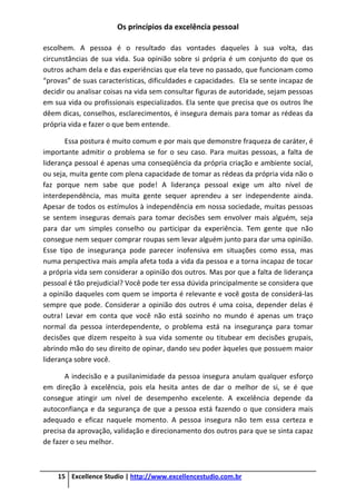 Os princípios da excelência pessoal
15 Excellence Studio | http://www.excellencestudio.com.br
escolhem. A pessoa é o resultado das vontades daqueles à sua volta, das
circunstâncias de sua vida. Sua opinião sobre si própria é um conjunto do que os
outros acham dela e das experiências que ela teve no passado, que funcionam como
“provas” de suas características, dificuldades e capacidades. Ela se sente incapaz de
decidir ou analisar coisas na vida sem consultar figuras de autoridade, sejam pessoas
em sua vida ou profissionais especializados. Ela sente que precisa que os outros lhe
dêem dicas, conselhos, esclarecimentos, é insegura demais para tomar as rédeas da
própria vida e fazer o que bem entende.
Essa postura é muito comum e por mais que demonstre fraqueza de caráter, é
importante admitir o problema se for o seu caso. Para muitas pessoas, a falta de
liderança pessoal é apenas uma conseqüência da própria criação e ambiente social,
ou seja, muita gente com plena capacidade de tomar as rédeas da própria vida não o
faz porque nem sabe que pode! A liderança pessoal exige um alto nível de
interdependência, mas muita gente sequer aprendeu a ser independente ainda.
Apesar de todos os estímulos à independência em nossa sociedade, muitas pessoas
se sentem inseguras demais para tomar decisões sem envolver mais alguém, seja
para dar um simples conselho ou participar da experiência. Tem gente que não
consegue nem sequer comprar roupas sem levar alguém junto para dar uma opinião.
Esse tipo de insegurança pode parecer inofensiva em situações como essa, mas
numa perspectiva mais ampla afeta toda a vida da pessoa e a torna incapaz de tocar
a própria vida sem considerar a opinião dos outros. Mas por que a falta de liderança
pessoal é tão prejudicial? Você pode ter essa dúvida principalmente se considera que
a opinião daqueles com quem se importa é relevante e você gosta de considerá-las
sempre que pode. Considerar a opinião dos outros é uma coisa, depender delas é
outra! Levar em conta que você não está sozinho no mundo é apenas um traço
normal da pessoa interdependente, o problema está na insegurança para tomar
decisões que dizem respeito à sua vida somente ou titubear em decisões grupais,
abrindo mão do seu direito de opinar, dando seu poder àqueles que possuem maior
liderança sobre você.
A indecisão e a pusilanimidade da pessoa insegura anulam qualquer esforço
em direção à excelência, pois ela hesita antes de dar o melhor de si, se é que
consegue atingir um nível de desempenho excelente. A excelência depende da
autoconfiança e da segurança de que a pessoa está fazendo o que considera mais
adequado e eficaz naquele momento. A pessoa insegura não tem essa certeza e
precisa da aprovação, validação e direcionamento dos outros para que se sinta capaz
de fazer o seu melhor.
 