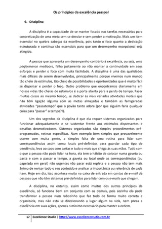 Os princípios da excelência pessoal
17 Excellence Studio | http://www.excellencestudio.com.br
9. Disciplina
A disciplina é a capacidade de se manter focado nas tarefas necessárias para
concretização de uma meta sem se desviar e sem perder a motivação. Mais um item
essencial no quebra cabeças da excelência, pois tanto o foco quanto a dedicação
estruturada e contínua são essenciais para que um desempenho excepcional seja
atingido.
A pessoa que apresenta um desempenho contrário à excelência, ou seja, uma
performance medíocre, falha justamente ao não manter a continuidade em seus
esforços e perder o foco com muita facilidade. A disciplina é uma das qualidades
mais difíceis de serem desenvolvidas, principalmente porque vivemos num mundo
tão cheio de estímulos, tão cheio de possibilidades e oportunidades que é muito fácil
se dispersar e perder o foco. Outro problema que encontramos diariamente em
nossas vidas tão cheias de estímulos é a porta aberta para a perda de tempo. Fazer
muitas coisas ao mesmo tempo, se dedicar às mais variadas atividades inúteis que
não têm ligação alguma com as metas almejadas e também as famigeradas
atividades “passatempo” que o povão tanto adora (por que alguém faria qualquer
coisa para “passar” o tempo?!).
Um dos segredos da disciplina é que ela requer sistemas organizados para
funcionar adequadamente e se sustentar frente aos estímulos dispersantes e
desafios desmotivadores. Sistemas organizados são simples procedimentos pré-
programados, rotinas específicas. Num exemplo bem simples que provavelmente
ocorre com muita gente, a simples falta de uma rotina para lidar com
correspondências assim como locais pré-definidos para guardar cada tipo de
pendência, leva ao caos com cartas e tudo o mais que chega às suas mãos. Tudo com
o que a pessoa não pode lidar na hora, ela tem o hábito de colocar numa gaveta ou
pasta e com o passar o tempo, a gaveta ou local onde as correspondências (ou
papelada em geral) não urgentes vão parar está repleta e a pessoa não tem mais
ânimo de revisar todo o seu conteúdo e analisar a importância ou relevância de cada
item. Hoje em dia, isso acontece muito na caixa de entrada em contas de e-mail de
pessoas que não têm sistemas pré-definidos para lidar com os e-mails que chegam.
A disciplina, no entanto, assim como muitos dos outros princípios da
excelência, só funciona bem em conjunto com os demais, pois sozinha ela pode
transformar a pessoa num robozinho que faz tudo de forma muito correta e
organizada, mas não está se direcionando a lugar algum na vida, nem preza a
excelência em suas ações, apenas o mínimo necessário para manter a ordem.
 