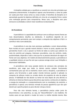 Fran Christy
18 Editora Estratégica | http://www.editoraestrategica.com.br
A disciplina voltada para a excelência se constrói em cima dos princípios que
analisamos anteriormente. A disciplina é apenas uma ferramenta e, como tal, pode
ser usada para fazer coisas certas ou coisas erradas. O benefício da disciplina só é
aproveitado quando há objetivos definidos em cima de um propósito firme e existe
uma motivação genuína para conquistá-los. Nesse caso, a disciplina vem para
estruturar as atividades e extrair maior excelência no desempenho.
10.Persistência
A persistência é a capacidade de continuar com os esforços mesmo frente aos
mais desanimadores desafios ou obstáculos. A excelência depende de um
comportamento persistente, pois nem sempre a conquista dos objetivos é fácil e o
caminho é reto e sem obstáculos.
A persistência é uma das mais preciosas qualidades a serem desenvolvidas.
Num mundo em que a grande maioria desiste e morre na praia, aqueles que são
persistentes furam o céu e passam na frente de todos os outros que cederam no
meio do caminho por preguiça, interesses secundários, zona de conforto, medo,
pusilanimidade, dispersão e tudo o mais que faz as pessoas desistirem de seguir em
frente com seus objetivos. Em matéria de desenvolvimento pessoal, a persistência é
a qualidade número um que faz com que a pessoa consiga vencer suas limitações e
desenvolver habilidades.
A persistência está nessa posição dentro da estrutura dos princípios da
excelência, pois exige que todos os demais pontos estejam funcionando
corretamente para que ela se mantenha. Assim como a disciplina, a persistência é
apenas uma ferramenta e pode acabar virando teimosia quando é aplicada na
conquista de esforços inúteis ou errados dentro do propósito de vida da própria
pessoa. A habilidade de não desistir ou tentar de novo depois de uma derrota se
alimenta em diversos fatores que já discutimos aqui (como a certeza de um objetivo,
a energia da motivação e o comprometimento com os resultados), do contrário, a
persistência é apenas uma teimosia mimada da pessoa egocêntrica que não quer
desistir por capricho próprio ou para não dar o braço a torcer.
Para não virar teimosia barata, a persistência precisa andar junto do
discernimento e da autocrítica, ou seja, do “desconfiômetro” e da modéstia. Há
muitos casos em que desistir e mudar de rumo é a melhor decisão mesmo. Mas
 