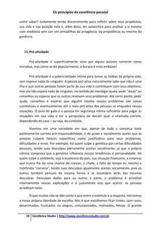 Os princípios da excelência pessoal
19 Excellence Studio | http://www.excellencestudio.com.br
como saber? Justamente tendo discernimento para refletir sobre seus propósitos,
sua vida e sua posição nela e, além disso, ter autocrítica para analisar a si mesmo
com modéstia sem cair em armadilhas da arrogância, da prepotência ou mesmo da
ganância.
11.Pró-atividade
Pró-atividade é superficialmente vista por alguns autores somente como
iniciativa, mas como se diz popularmente, o buraco é mais embaixo!
Pró-atividade é a potencialidade íntima para tomar as rédeas da própria vida,
sem esperar nada de ninguém. A pessoa pró-ativa naturalmente sabe que não é uma
ilha e que outras pessoas fazem parte de sua vida e contribuem com seus objetivos,
mas ela não espera nada de ninguém, no sentido de mendigar ajuda, pedir “dicas” ou
conselhos ou esperar que os outros resolvam seus problemas. Até certo ponto, pedir
ajuda, conselhos e esperar que alguém resolva nossos problemas são coisas
contextuais e eventualmente até a mais pró-ativa das pessoas se enquadra nessas
situações. O pulo do gato é a pessoa ter segurança íntima suficiente para julgar as
situações em sua vida e ter a perspicácia de decidir qual a chamada correta,
dependendo do caso – ou seja, do contexto.
Vivemos em uma sociedade em que, apesar de toda a conversa mole
politicamente correta pró-responsabilidade, é de praxe e socialmente aceito que as
pessoas culpem fatores específicos como justificativa para seus problemas,
dificuldades e erros. Por exemplo, há quem culpe a genética por certas dificuldades
pessoais, tendo suas desculpas plenamente aceitas socialmente, já que a própria
ciência comprova que a genética influencia nossas tendências e personalidade. Há
quem culpe o ambiente, seja a economia do país, sua situação financeira, a empresa
que nunca lhe dá uma chance de crescer, o chefe, a falta de tempo ou mesmo a
indefinida “correria”, tendo suas desculpas igualmente aceitas socialmente, pois os
outros também pensam da mesma forma e se escondem atrás das mesmas
desculpas. Desculpas dadas para os outros à parte, o problema é acreditar
internamente nessas explicações e é justamente isso que ocorre: as pessoas
acreditam nelas.
O que muitos não se dão conta é que entre o estímulo e a resposta, nós temos
a nossa própria liberdade de escolha. Nós é que escolhemos ficar tristes, com raiva,
desanimados, frustrados ou alegres, entusiasmados, motivados, felizes. O grande
 
