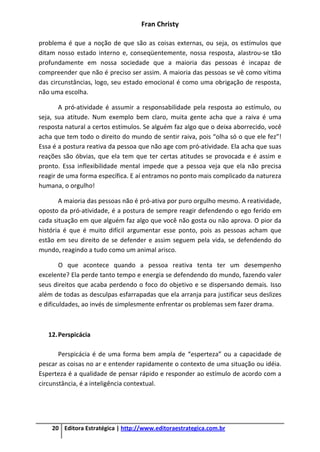 Fran Christy
20 Editora Estratégica | http://www.editoraestrategica.com.br
problema é que a noção de que são as coisas externas, ou seja, os estímulos que
ditam nosso estado interno e, conseqüentemente, nossa resposta, alastrou-se tão
profundamente em nossa sociedade que a maioria das pessoas é incapaz de
compreender que não é preciso ser assim. A maioria das pessoas se vê como vítima
das circunstâncias, logo, seu estado emocional é como uma obrigação de resposta,
não uma escolha.
A pró-atividade é assumir a responsabilidade pela resposta ao estímulo, ou
seja, sua atitude. Num exemplo bem claro, muita gente acha que a raiva é uma
resposta natural a certos estímulos. Se alguém faz algo que o deixa aborrecido, você
acha que tem todo o direito do mundo de sentir raiva, pois “olha só o que ele fez”!
Essa é a postura reativa da pessoa que não age com pró-atividade. Ela acha que suas
reações são óbvias, que ela tem que ter certas atitudes se provocada e é assim e
pronto. Essa inflexibilidade mental impede que a pessoa veja que ela não precisa
reagir de uma forma específica. E aí entramos no ponto mais complicado da natureza
humana, o orgulho!
A maioria das pessoas não é pró-ativa por puro orgulho mesmo. A reatividade,
oposto da pró-atividade, é a postura de sempre reagir defendendo o ego ferido em
cada situação em que alguém faz algo que você não gosta ou não aprova. O pior da
história é que é muito difícil argumentar esse ponto, pois as pessoas acham que
estão em seu direito de se defender e assim seguem pela vida, se defendendo do
mundo, reagindo a tudo como um animal arisco.
O que acontece quando a pessoa reativa tenta ter um desempenho
excelente? Ela perde tanto tempo e energia se defendendo do mundo, fazendo valer
seus direitos que acaba perdendo o foco do objetivo e se dispersando demais. Isso
além de todas as desculpas esfarrapadas que ela arranja para justificar seus deslizes
e dificuldades, ao invés de simplesmente enfrentar os problemas sem fazer drama.
12.Perspicácia
Perspicácia é de uma forma bem ampla de “esperteza” ou a capacidade de
pescar as coisas no ar e entender rapidamente o contexto de uma situação ou idéia.
Esperteza é a qualidade de pensar rápido e responder ao estímulo de acordo com a
circunstância, é a inteligência contextual.
 