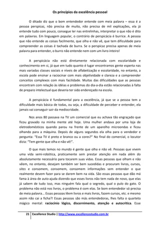 Os princípios da excelência pessoal
21 Excellence Studio | http://www.excellencestudio.com.br
O ditado diz que o bom entendedor entende com meia palavra – essa é a
pessoa perspicaz, não precisa de muito, não precisa de mil explicações, ela já
entende tudo com pouco, consegue ler nas entrelinhas, interpretar o que não é dito
em palavras. Em linguagem popular, o contrário de perspicácia é burrice. A pessoa
que não entende as coisas facilmente, que olha e não vê, que tem dificuldade para
compreender as coisas é tachada de burra. Se o perspicaz precisa apenas de meia
palavra para entender, o burro não entende nem com um livro inteiro!
A perspicácia não está diretamente relacionada com escolaridade e
conhecimento em si, já que em tudo quanto é lugar encontramos gente esperta nas
mais variadas classes sociais e níveis de alfabetização e escolaridade, no entanto, a
escola pode ensinar a raciocinar com mais objetividade e clareza e a compreender
conceitos complexos com mais facilidade. Muitas das dificuldades que as pessoas
encontram com relação às idéias e problemas do dia-a-dia estão relacionadas à falta
de preparo intelectual que deveria ter sido endereçado na escola.
A perspicácia é fundamental para a excelência, já que se a pessoa tem a
dificuldade mais básica de todas, ou seja, a dificuldade de perceber e entender, ela
jamais vai conseguir sair da mediocridade.
Nos anos 80 passava na TV um comercial que eu achava tão engraçado que
ficou gravado na minha mente até hoje. Uma mulher andava por uma loja de
eletrodomésticos quando parou na frente de um aparelho microondas e ficou
olhando para a máquina. Depois de alguns segundos ela olha para o vendedor e
pergunta: “Essa TV é preto e branco ou a cores?” No final do comercial, o locutor
dizia: “Tem gente que olha e não vê!”.
O que mais temos no mundo é gente que olha e não vê. Pessoas que vivem
uma vida semi-robótica, praticamente sem prestar atenção em nada além do
absolutamente necessário para tocarem suas vidas. Essas pessoas que olham e não
vêem, no entanto, desejam também ser bem sucedidas e procuram livros, cursos,
sites e consomem, consomem, consomem informações sem entender o que
realmente devem fazer para se darem bem na vida. São essas pessoas que dão má
fama à área de auto-ajuda dizendo que esses livros não tem nada de novo, que elas
já sabem de tudo isso, mas ninguém fala qual o segredo, qual o pulo do gato. O
problema não está nos livros, o problema é com elas. Se bom entendedor só precisa
de meia palavra... Essas pessoas lêem livros e mais livros, fazem cursos, etc. e mesmo
assim não cai a ficha?! Essas pessoas são más entendedoras, lhes falta o quarteto
mágico mental: raciocínio lógico, discernimento, atenção e autocrítica. Esse
 