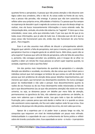 Fran Christy
22 Editora Estratégica | http://www.editoraestrategica.com.br
quarteto forma a perspicácia. A pessoa que não presta atenção e não discerne com
lógica sobre seus arredores, olha e não vê. As coisas estão na frente de seu nariz,
mas a pessoa não percebe, não enxerga. A pessoa que não tem autocrítica não
reflete sobre seus próprios erros, dificuldades e histórico. É a pessoa que fica sempre
na esperança de descobrir qual o segredo do sucesso ou do que ela deseja atingir ou
realizar, mas ela busca incessantemente informações e nunca entende nada. Na
interpretação dela, contudo, ela ainda não esbarrou no “segredo”. É claro que o mau
entendedor, nesse caso, acha que entendeu tudo. É por isso que ele diz que já viu
todas essas informações, que já sabe de tudo isso. A desculpa que ele dá é que se
essas coisas não funcionaram para ele, então elas não funcionam de uma forma
geral... Para ninguém.
Esse é um dos assuntos mais difíceis de discutir e principalmente admitir.
Ninguém quer admitir a falta de perspicácia, nem para si mesmo, pois o contrário de
perspicácia é burrice e ninguém gosta de se admitir burro. Além disso, quem não se
acha esperto? A pessoa que sofre de falta de perspicácia, sofre de falta de autocrítica
e, portanto, não consegue perceber seu problema, pois é incapaz de se olhar no
espelho e obter um retrato fiel. Essas pessoas se acham super espertas quando, na
verdade, esperteza é tudo o que lhes falta!
Um dos pontos mais importantes do quarteto da perspicácia é a atenção.
Atenção aos detalhes e acuidade, no entanto, são das coisas que mais faltam para o
indivíduo comum que mal consegue se lembrar do que comeu no café da manhã. A
pessoa que tem problemas de atenção deixa passar detalhes importantíssimos, por
menores que sejam, que tornariam seu desempenho excelente. Ela nunca consegue
passar da mediocridade e não sabe o porquê. Esse desconhecimento quanto às
razões do seu fracasso ou do seu fraco desempenho estão relacionadas ao fato de
que o que desconhecemos (ou ao que não prestamos atenção) não existe em nosso
universo, ou seja, se deixamos passar um detalhe por mera falta de atenção,
permanecemos na ignorância do fato, não sabemos que perdemos um detalhe, às
vezes nem sabemos que o detalhe existe. Isso gera todo o tipo de confusão e
frustração, pois a pessoa pensa que está dando o melhor de si e quando as coisas
não acontecem como esperado, ela fica sem saber explicar onde foi que errou. Essa
confusão se dá porque ela não prestou atenção nos erros, ela nem sabe que errou.
Apesar de a esperteza por si só poder levar a pessoa longe na vida, há
conquistas que requerem um nível de intelectualidade um pouco mais refinado.
Intelectualidade é a capacidade de usar o conhecimento de forma prática e refletir
sobre ele tirando conclusões úteis. Essa capacidade se soma – e muito – à perspicácia
 