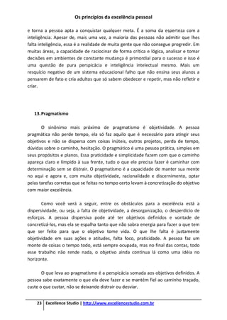 Os princípios da excelência pessoal
23 Excellence Studio | http://www.excellencestudio.com.br
e torna a pessoa apta a conquistar qualquer meta. É a soma da esperteza com a
inteligência. Apesar de, mais uma vez, a maioria das pessoas não admitir que lhes
falta inteligência, essa é a realidade de muita gente que não consegue progredir. Em
muitas áreas, a capacidade de raciocinar de forma crítica e lógica, analisar e tomar
decisões em ambientes de constante mudança é primordial para o sucesso e isso é
uma questão de pura perspicácia e inteligência intelectual mesmo. Mais um
resquício negativo de um sistema educacional falho que não ensina seus alunos a
pensarem de fato e cria adultos que só sabem obedecer e repetir, mas não refletir e
criar.
13.Pragmatismo
O sinônimo mais próximo de pragmatismo é objetividade. A pessoa
pragmática não perde tempo, ela só faz aquilo que é necessário para atingir seus
objetivos e não se dispersa com coisas inúteis, outros projetos, perda de tempo,
dúvidas sobre o caminho, hesitação. O pragmático é uma pessoa prática, simples em
seus propósitos e planos. Essa praticidade e simplicidade fazem com que o caminho
apareça claro e límpido à sua frente, tudo o que ele precisa fazer é caminhar com
determinação sem se distrair. O pragmatismo é a capacidade de manter sua mente
no aqui e agora e, com muita objetividade, racionalidade e discernimento, optar
pelas tarefas corretas que se feitas no tempo certo levam à concretização do objetivo
com maior excelência.
Como você verá a seguir, entre os obstáculos para a excelência está a
dispersividade, ou seja, a falta de objetividade, a desorganização, o desperdício de
esforços. A pessoa dispersiva pode até ter objetivos definidos e vontade de
concretizá-los, mas ela se espalha tanto que não sobra energia para fazer o que tem
que ser feito para que o objetivo tome vida. O que lhe falta é justamente
objetividade em suas ações e atitudes, falta foco, praticidade. A pessoa faz um
monte de coisas o tempo todo, está sempre ocupada, mas no final das contas, todo
esse trabalho não rende nada, o objetivo ainda continua lá como uma idéia no
horizonte.
O que leva ao pragmatismo é a perspicácia somada aos objetivos definidos. A
pessoa sabe exatamente o que ela deve fazer e se mantém fiel ao caminho traçado,
custe o que custar, não se deixando distrair ou desviar.
 