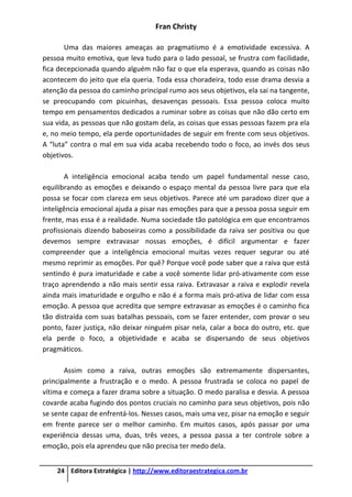 Fran Christy
24 Editora Estratégica | http://www.editoraestrategica.com.br
Uma das maiores ameaças ao pragmatismo é a emotividade excessiva. A
pessoa muito emotiva, que leva tudo para o lado pessoal, se frustra com facilidade,
fica decepcionada quando alguém não faz o que ela esperava, quando as coisas não
acontecem do jeito que ela queria. Toda essa choradeira, todo esse drama desvia a
atenção da pessoa do caminho principal rumo aos seus objetivos, ela sai na tangente,
se preocupando com picuinhas, desavenças pessoais. Essa pessoa coloca muito
tempo em pensamentos dedicados a ruminar sobre as coisas que não dão certo em
sua vida, as pessoas que não gostam dela, as coisas que essas pessoas fazem pra ela
e, no meio tempo, ela perde oportunidades de seguir em frente com seus objetivos.
A “luta” contra o mal em sua vida acaba recebendo todo o foco, ao invés dos seus
objetivos.
A inteligência emocional acaba tendo um papel fundamental nesse caso,
equilibrando as emoções e deixando o espaço mental da pessoa livre para que ela
possa se focar com clareza em seus objetivos. Parece até um paradoxo dizer que a
inteligência emocional ajuda a pisar nas emoções para que a pessoa possa seguir em
frente, mas essa é a realidade. Numa sociedade tão patológica em que encontramos
profissionais dizendo baboseiras como a possibilidade da raiva ser positiva ou que
devemos sempre extravasar nossas emoções, é difícil argumentar e fazer
compreender que a inteligência emocional muitas vezes requer segurar ou até
mesmo reprimir as emoções. Por quê? Porque você pode saber que a raiva que está
sentindo é pura imaturidade e cabe a você somente lidar pró-ativamente com esse
traço aprendendo a não mais sentir essa raiva. Extravasar a raiva e explodir revela
ainda mais imaturidade e orgulho e não é a forma mais pró-ativa de lidar com essa
emoção. A pessoa que acredita que sempre extravasar as emoções é o caminho fica
tão distraída com suas batalhas pessoais, com se fazer entender, com provar o seu
ponto, fazer justiça, não deixar ninguém pisar nela, calar a boca do outro, etc. que
ela perde o foco, a objetividade e acaba se dispersando de seus objetivos
pragmáticos.
Assim como a raiva, outras emoções são extremamente dispersantes,
principalmente a frustração e o medo. A pessoa frustrada se coloca no papel de
vítima e começa a fazer drama sobre a situação. O medo paralisa e desvia. A pessoa
covarde acaba fugindo dos pontos cruciais no caminho para seus objetivos, pois não
se sente capaz de enfrentá-los. Nesses casos, mais uma vez, pisar na emoção e seguir
em frente parece ser o melhor caminho. Em muitos casos, após passar por uma
experiência dessas uma, duas, três vezes, a pessoa passa a ter controle sobre a
emoção, pois ela aprendeu que não precisa ter medo dela.
 