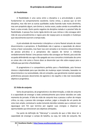 Os princípios da excelência pessoal
25 Excellence Studio | http://www.excellencestudio.com.br
14.Flexibilidade
A flexibilidade é uma soma entre a disciplina e a pró-atividade e ponto
fundamental no comportamento excelente. Como vimos, a pessoa que só tem
disciplina, mas não tem as outras qualidades acaba fazendo tudo muito direitinho,
mas sem propósito algum, sem ânimo e, muitas vezes, acaba caindo na armadilha de
fazer a coisa errada. Outro ponto negativo da disciplina isolada é a possível falta de
flexibilidade. A pessoa fica muito rígida dentro de suas rotinas e não consegue abrir
mão de seus procedimentos e regras para dar espaço para as exceções e mudanças
que naturalmente ocorrem o tempo todo.
A pró-atividade dá movimento à disciplina e a torna flexível através de maior
discernimento e perspicácia. A flexibilidade não é apenas a capacidade de alterar
rumos e fazer concessões, mas fazer isso com sensatez e só mesmo o discernimento
da pessoa pró-ativa e a perspicácia são capazes de tornar o indivíduo
verdadeiramente flexível. Uma pessoa reativa não consegue ser flexível, pois está tão
ocupada defendendo seu ego e tão apegada aos seus conceitos cristalizados de como
as coisas são e de como o futuro deve se desenrolar que não sobra espaço para a
reflexão que permite a flexibilidade.
O pragmatismo é o companheiro perfeito para a flexibilidade, pois fornece
clareza e objetividade para que decisões de mudança sejam tomadas, baseadas no
discernimento e na racionalidade, não em emoções, que geralmente revelam apenas
preferências pessoais decorrentes do egoísmo e do orgulho e não real necessidade
objetiva e pragmática.
15.Visão de conjunto
Soma da perspicácia, do pragmatismo e da determinação, a visão de conjunto
é a capacidade de enxergar o todo contextualmente para tomar decisões em cada
momento da jornada. A falta de visão de conjunto leva a pessoa a sofrer de miopia
crítica, ou seja, a pessoa não consegue analisar, julgar a situação de um ponto de
vista mais amplo, contextual e acaba tomando decisões isoladas que a colocam num
ziguezague sem fim que termina por esgotar suas energias e dispersar as
oportunidades que direcionam aos objetivos almejados.
Faz parte da definição de “liderança” o conceito de que o líder deve ter a
capacidade de enxergar o campo de batalha, ou seja, ter visão de conjunto. No
 