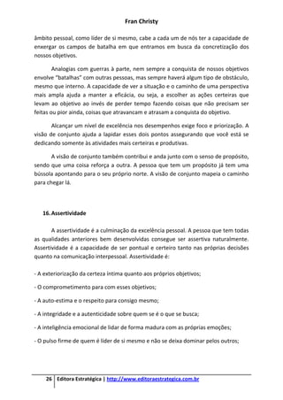 Fran Christy
26 Editora Estratégica | http://www.editoraestrategica.com.br
âmbito pessoal, como líder de si mesmo, cabe a cada um de nós ter a capacidade de
enxergar os campos de batalha em que entramos em busca da concretização dos
nossos objetivos.
Analogias com guerras à parte, nem sempre a conquista de nossos objetivos
envolve “batalhas” com outras pessoas, mas sempre haverá algum tipo de obstáculo,
mesmo que interno. A capacidade de ver a situação e o caminho de uma perspectiva
mais ampla ajuda a manter a eficácia, ou seja, a escolher as ações certeiras que
levam ao objetivo ao invés de perder tempo fazendo coisas que não precisam ser
feitas ou pior ainda, coisas que atravancam e atrasam a conquista do objetivo.
Alcançar um nível de excelência nos desempenhos exige foco e priorização. A
visão de conjunto ajuda a lapidar esses dois pontos assegurando que você está se
dedicando somente às atividades mais certeiras e produtivas.
A visão de conjunto também contribui e anda junto com o senso de propósito,
sendo que uma coisa reforça a outra. A pessoa que tem um propósito já tem uma
bússola apontando para o seu próprio norte. A visão de conjunto mapeia o caminho
para chegar lá.
16.Assertividade
A assertividade é a culminação da excelência pessoal. A pessoa que tem todas
as qualidades anteriores bem desenvolvidas consegue ser assertiva naturalmente.
Assertividade é a capacidade de ser pontual e certeiro tanto nas próprias decisões
quanto na comunicação interpessoal. Assertividade é:
- A exteriorização da certeza íntima quanto aos próprios objetivos;
- O comprometimento para com esses objetivos;
- A auto-estima e o respeito para consigo mesmo;
- A integridade e a autenticidade sobre quem se é o que se busca;
- A inteligência emocional de lidar de forma madura com as próprias emoções;
- O pulso firme de quem é líder de si mesmo e não se deixa dominar pelos outros;
 