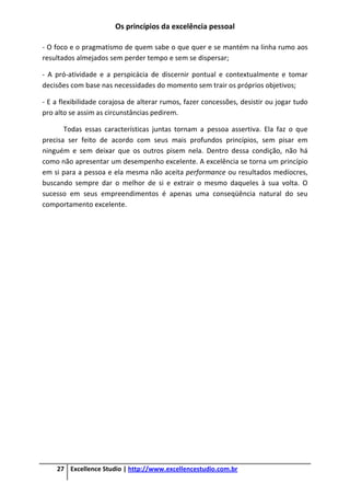 Os princípios da excelência pessoal
27 Excellence Studio | http://www.excellencestudio.com.br
- O foco e o pragmatismo de quem sabe o que quer e se mantém na linha rumo aos
resultados almejados sem perder tempo e sem se dispersar;
- A pró-atividade e a perspicácia de discernir pontual e contextualmente e tomar
decisões com base nas necessidades do momento sem trair os próprios objetivos;
- E a flexibilidade corajosa de alterar rumos, fazer concessões, desistir ou jogar tudo
pro alto se assim as circunstâncias pedirem.
Todas essas características juntas tornam a pessoa assertiva. Ela faz o que
precisa ser feito de acordo com seus mais profundos princípios, sem pisar em
ninguém e sem deixar que os outros pisem nela. Dentro dessa condição, não há
como não apresentar um desempenho excelente. A excelência se torna um princípio
em si para a pessoa e ela mesma não aceita performance ou resultados medíocres,
buscando sempre dar o melhor de si e extrair o mesmo daqueles à sua volta. O
sucesso em seus empreendimentos é apenas uma conseqüência natural do seu
comportamento excelente.
 