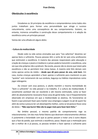 Fran Christy
28 Editora Estratégica | http://www.editoraestrategica.com.br
Obstáculos à excelência
Estudamos os 16 princípios da excelência e compreendemos como todos eles
juntos trabalham para formar uma personalidade que atinge o sucesso
naturalmente, como uma conseqüência de seu comportamento. Existem, no
entanto, inúmeras armadilhas à construção desse comportamento e à adoção da
excelência como um princípio pessoal.
Vamos dar uma olhada em alguns deles:
- Cultura da mediocridade
Desde cedo na vida somos ensinados que para “nos safarmos” devemos ser
apenas bons o suficiente. Poucas pessoas têm a sorte de ter pais e/ou professores
que estimulam a excelência. A maioria das pessoas responsáveis pela educação e
criação de crianças e jovens é medíocre e jamais poderia transmitir a excelência, uma
vez que elas próprias não a praticam. Na escola, poucos são os alunos que lutam pela
excelência e não se permitem tirar notas baixas. A maioria está feliz demais com
notas apenas acima da média – desde que dê para passar de ano, está bom. Em
casa, muitas crianças aprendem a fazer apenas o suficiente para manterem os pais
“quietos” sem reclamarem de sua conduta, bagunça ou hábitos improdutivos como
jogar videogame.
Ao crescer com essa postura, o adulto mantém a mesma mentalidade do
“bom o suficiente” na vida pessoal e no trabalho. É a cultura da mediocridade. É
socialmente aceitável não ser excelente e até mesmo estimulado, como se fazer
além do absolutamente necessário fosse coisa de gente boba. Isso é freqüentemente
observado em empresas em que a mediocridade se alastrou. Os funcionários só
fazem o que precisam fazer para manter seus empregos e pegam no pé de quem faz
além da conta e procura ter um desempenho melhor, como se tal postura fosse coisa
de idiota – “Não seja burro! Não vão te pagar mais para fazer bem feito.”
No âmbito pessoal, o mesmo padrão de comportamento rege os
relacionamentos. Um dos mais fortes fatores que destroem relacionamentos afetivos
é justamente a leviandade com que as partes passam a tratar uma à outra depois
que a fase da paixão, que estimula a excelência, passa. Depois que a motivação para
dar o melhor de si já passou, as pessoas tendem a fazer apenas o suficiente para
 
