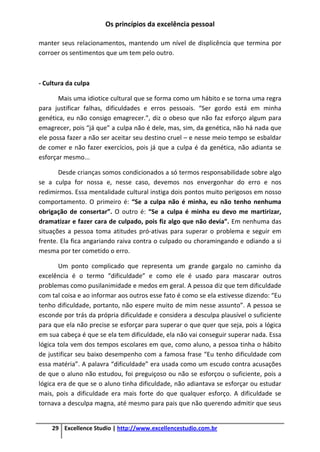 Os princípios da excelência pessoal
29 Excellence Studio | http://www.excellencestudio.com.br
manter seus relacionamentos, mantendo um nível de displicência que termina por
corroer os sentimentos que um tem pelo outro.
- Cultura da culpa
Mais uma idiotice cultural que se forma como um hábito e se torna uma regra
para justificar falhas, dificuldades e erros pessoais. “Ser gordo está em minha
genética, eu não consigo emagrecer.”, diz o obeso que não faz esforço algum para
emagrecer, pois “já que” a culpa não é dele, mas, sim, da genética, não há nada que
ele possa fazer a não ser aceitar seu destino cruel – e nesse meio tempo se esbaldar
de comer e não fazer exercícios, pois já que a culpa é da genética, não adianta se
esforçar mesmo...
Desde crianças somos condicionados a só termos responsabilidade sobre algo
se a culpa for nossa e, nesse caso, devemos nos envergonhar do erro e nos
redimirmos. Essa mentalidade cultural instiga dois pontos muito perigosos em nosso
comportamento. O primeiro é: “Se a culpa não é minha, eu não tenho nenhuma
obrigação de consertar”. O outro é: “Se a culpa é minha eu devo me martirizar,
dramatizar e fazer cara de culpado, pois fiz algo que não devia”. Em nenhuma das
situações a pessoa toma atitudes pró-ativas para superar o problema e seguir em
frente. Ela fica angariando raiva contra o culpado ou choramingando e odiando a si
mesma por ter cometido o erro.
Um ponto complicado que representa um grande gargalo no caminho da
excelência é o termo “dificuldade” e como ele é usado para mascarar outros
problemas como pusilanimidade e medos em geral. A pessoa diz que tem dificuldade
com tal coisa e ao informar aos outros esse fato é como se ela estivesse dizendo: “Eu
tenho dificuldade, portanto, não espere muito de mim nesse assunto”. A pessoa se
esconde por trás da própria dificuldade e considera a desculpa plausível o suficiente
para que ela não precise se esforçar para superar o que quer que seja, pois a lógica
em sua cabeça é que se ela tem dificuldade, ela não vai conseguir superar nada. Essa
lógica tola vem dos tempos escolares em que, como aluno, a pessoa tinha o hábito
de justificar seu baixo desempenho com a famosa frase “Eu tenho dificuldade com
essa matéria”. A palavra “dificuldade” era usada como um escudo contra acusações
de que o aluno não estudou, foi preguiçoso ou não se esforçou o suficiente, pois a
lógica era de que se o aluno tinha dificuldade, não adiantava se esforçar ou estudar
mais, pois a dificuldade era mais forte do que qualquer esforço. A dificuldade se
tornava a desculpa magna, até mesmo para pais que não querendo admitir que seus
 