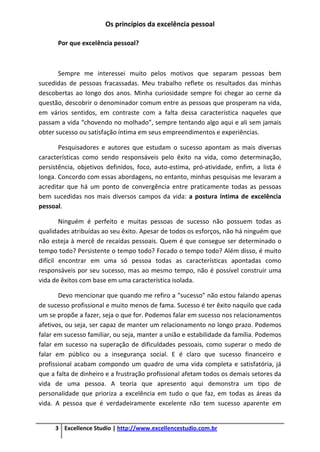 Os princípios da excelência pessoal
3 Excellence Studio | http://www.excellencestudio.com.br
Por que excelência pessoal?
Sempre me interessei muito pelos motivos que separam pessoas bem
sucedidas de pessoas fracassadas. Meu trabalho reflete os resultados das minhas
descobertas ao longo dos anos. Minha curiosidade sempre foi chegar ao cerne da
questão, descobrir o denominador comum entre as pessoas que prosperam na vida,
em vários sentidos, em contraste com a falta dessa característica naqueles que
passam a vida “chovendo no molhado”, sempre tentando algo aqui e ali sem jamais
obter sucesso ou satisfação íntima em seus empreendimentos e experiências.
Pesquisadores e autores que estudam o sucesso apontam as mais diversas
características como sendo responsáveis pelo êxito na vida, como determinação,
persistência, objetivos definidos, foco, auto-estima, pró-atividade, enfim, a lista é
longa. Concordo com essas abordagens, no entanto, minhas pesquisas me levaram a
acreditar que há um ponto de convergência entre praticamente todas as pessoas
bem sucedidas nos mais diversos campos da vida: a postura íntima de excelência
pessoal.
Ninguém é perfeito e muitas pessoas de sucesso não possuem todas as
qualidades atribuídas ao seu êxito. Apesar de todos os esforços, não há ninguém que
não esteja à mercê de recaídas pessoais. Quem é que consegue ser determinado o
tempo todo? Persistente o tempo todo? Focado o tempo todo? Além disso, é muito
difícil encontrar em uma só pessoa todas as características apontadas como
responsáveis por seu sucesso, mas ao mesmo tempo, não é possível construir uma
vida de êxitos com base em uma característica isolada.
Devo mencionar que quando me refiro a “sucesso” não estou falando apenas
de sucesso profissional e muito menos de fama. Sucesso é ter êxito naquilo que cada
um se propõe a fazer, seja o que for. Podemos falar em sucesso nos relacionamentos
afetivos, ou seja, ser capaz de manter um relacionamento no longo prazo. Podemos
falar em sucesso familiar, ou seja, manter a união e estabilidade da família. Podemos
falar em sucesso na superação de dificuldades pessoais, como superar o medo de
falar em público ou a insegurança social. E é claro que sucesso financeiro e
profissional acabam compondo um quadro de uma vida completa e satisfatória, já
que a falta de dinheiro e a frustração profissional afetam todos os demais setores da
vida de uma pessoa. A teoria que apresento aqui demonstra um tipo de
personalidade que prioriza a excelência em tudo o que faz, em todas as áreas da
vida. A pessoa que é verdadeiramente excelente não tem sucesso aparente em
 