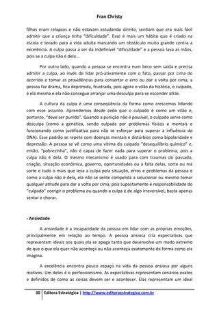 Fran Christy
30 Editora Estratégica | http://www.editoraestrategica.com.br
filhos eram relapsos e não estavam estudando direito, sentiam que era mais fácil
admitir que a criança tinha “dificuldade”. Esse é mais um hábito que é criado na
escola e levado para a vida adulta marcando um obstáculo muito grande contra a
excelência. A culpa passa a ser da indefinível “dificuldade” e a pessoa lava as mãos,
pois se a culpa não é dela...
Por outro lado, quando a pessoa se encontra num beco sem saída e precisa
admitir a culpa, ao invés de lidar pró-ativamente com o fato, passar por cima do
ocorrido e tomar as providências para consertar o erro ou dar a volta por cima, a
pessoa faz drama, fica deprimida, frustrada, pois agora o vilão da história, o culpado,
é ela mesma e ela não consegue arranjar uma desculpa para se esconder atrás.
A cultura da culpa é uma conseqüência da forma como crescemos lidando
com esse assunto. Aprendemos desde cedo que o culpado é como um vilão e,
portanto, “deve ser punido”. Quando a punição não é possível, o culpado serve como
desculpa (como a genética, sendo culpada por problemas físicos e mentais e
funcionando como justificativa para não se esforçar para superar a influência do
DNA). Esse padrão se repete com doenças mentais e distúrbios como bipolaridade e
depressão. A pessoa se vê como uma vítima do culpado “desequilíbrio químico” e,
então, “pobrezinha”, não é capaz de fazer nada para superar o problema, pois a
culpa não é dela. O mesmo mecanismo é usado para com traumas do passado,
criação, situação econômica, governo, oportunidades ou a falta delas, sorte ou má
sorte e tudo o mais que leva a culpa pela situação, erros e problemas da pessoa e
como a culpa não é dela, ela não se sente compelida a solucionar ou mesmo tomar
qualquer atitude para dar a volta por cima, pois supostamente é responsabilidade do
“culpado” corrigir o problema ou quando a culpa é de algo irreversível, basta apenas
sentar e chorar.
- Ansiedade
A ansiedade é a incapacidade da pessoa em lidar com as próprias emoções,
principalmente em relação ao tempo. A pessoa ansiosa cria expectativas que
representam ideais aos quais ela se apega tanto que desenvolve um medo extremo
de que o que ela quer não aconteça ou não aconteça exatamente da forma como ela
imagina.
A excelência encontra pouco espaço na vida da pessoa ansiosa por alguns
motivos. Um deles é o perfeccionismo. As expectativas representam cenários exatos
e definidos de como as coisas devem ser e acontecer. Elas representam um ideal
 