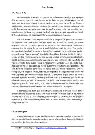 Fran Christy
32 Editora Estratégica | http://www.editoraestrategica.com.br
- Pusilanimidade
Pusilanimidade é o medo, a covardia de enfrentar os desafios que a própria
vida apresenta. A pessoa covarde quer se dar bem na vida... desde que o que ela
tenha que fazer para chegar lá esteja dentro da sua zona de conforto! Esse é o
problema da pessoa pusilânime, sua zona de conforto é seu paraíso e ela nunca sai
de lá. Essa pessoa construiu uma torre de marfim ao seu redor, fez um ninho bem
aconchegante dentro e tem o maior medo de que alguma coisa aconteça e a tire de
lá, fazendo com que ela passe desconforto e principalmente vergonha.
Um dos pontos-chave da pusilanimidade é o orgulho. A pessoa pusilânime é
tão orgulhosa que dentre seus maiores medos está o medo do ridículo, de passar
vergonha. Isso faz com que a pessoa se retraia em seu mundinho pessoal e evite
qualquer tipo de exposição em que a possibilidade de rejeição exista. Esse medo é
decorrente do orgulho. Em sua torre de marfim, a pessoa é perfeita. Ao ser exposta e
eventualmente “desmascarada”, rejeitada e humilhada (em seu ponto de vista), a
pessoa perde o referencial de si mesma, ou seja, se ela é perfeita, como pode alguém
rejeitá-la? Como inconscientemente a pessoa sabe que realmente não é perfeita, ela
morre de medo de se expor e alguém “descobrir” a verdade sobre ela. Tudo isso é
algo que ocorre nos bastidores da mente pusilânime e muitas vezes a pessoa não faz
esse tipo de raciocínio com todas as letras em sua mente consciente. Em sua
percepção, ela é apenas tímida, retraída, introspectiva e não gosta de se expor. Por
quê? A pessoa geralmente não sabe explicar. O problema é que apesar de todo o
conforto, a pessoa medrosa, tímida e pusilânime odeia a si mesma e gostaria de ser
diferente. Apesar de todo o mecanismo de defesa que muitas dessas pessoas têm
alegando que estão “bem” assim, lá por dentro elas sentem uma raiva absurda de si
mesmas, elas querem ser diferentes, mas simplesmente não conseguem.
É desnecessário dizer que para atingir a excelência é preciso acabar com o
comportamento pusilânime e para isso nada melhor do que se colocar no front de
batalha e dar a cara à tapa. Expor-se, passar vergonha, ser ridículo e no processo
deixar cair a ficha de que ser rejeitado não é o fim do mundo, nem uma ameaça à
integridade pessoal.
- Auto-sabotagem
A auto-sabotagem é o auto-assédio, ou seja, a pessoa assedia a si mesma, é o
vilão na própria história, puxando o próprio tapete e furtando-se da oportunidade de
dar o melhor de si em seus desempenhos.
 