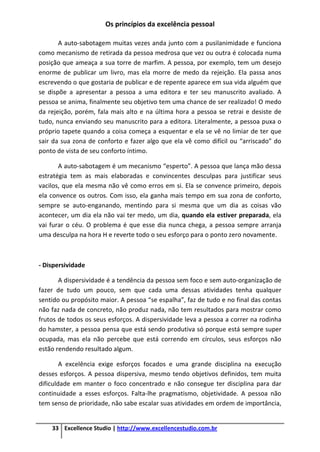 Os princípios da excelência pessoal
33 Excellence Studio | http://www.excellencestudio.com.br
A auto-sabotagem muitas vezes anda junto com a pusilanimidade e funciona
como mecanismo de retirada da pessoa medrosa que vez ou outra é colocada numa
posição que ameaça a sua torre de marfim. A pessoa, por exemplo, tem um desejo
enorme de publicar um livro, mas ela morre de medo da rejeição. Ela passa anos
escrevendo o que gostaria de publicar e de repente aparece em sua vida alguém que
se dispõe a apresentar a pessoa a uma editora e ter seu manuscrito avaliado. A
pessoa se anima, finalmente seu objetivo tem uma chance de ser realizado! O medo
da rejeição, porém, fala mais alto e na última hora a pessoa se retrai e desiste de
tudo, nunca enviando seu manuscrito para a editora. Literalmente, a pessoa puxa o
próprio tapete quando a coisa começa a esquentar e ela se vê no limiar de ter que
sair da sua zona de conforto e fazer algo que ela vê como difícil ou “arriscado” do
ponto de vista de seu conforto íntimo.
A auto-sabotagem é um mecanismo “esperto”. A pessoa que lança mão dessa
estratégia tem as mais elaboradas e convincentes desculpas para justificar seus
vacilos, que ela mesma não vê como erros em si. Ela se convence primeiro, depois
ela convence os outros. Com isso, ela ganha mais tempo em sua zona de conforto,
sempre se auto-enganando, mentindo para si mesma que um dia as coisas vão
acontecer, um dia ela não vai ter medo, um dia, quando ela estiver preparada, ela
vai furar o céu. O problema é que esse dia nunca chega, a pessoa sempre arranja
uma desculpa na hora H e reverte todo o seu esforço para o ponto zero novamente.
- Dispersividade
A dispersividade é a tendência da pessoa sem foco e sem auto-organização de
fazer de tudo um pouco, sem que cada uma dessas atividades tenha qualquer
sentido ou propósito maior. A pessoa “se espalha”, faz de tudo e no final das contas
não faz nada de concreto, não produz nada, não tem resultados para mostrar como
frutos de todos os seus esforços. A dispersividade leva a pessoa a correr na rodinha
do hamster, a pessoa pensa que está sendo produtiva só porque está sempre super
ocupada, mas ela não percebe que está correndo em círculos, seus esforços não
estão rendendo resultado algum.
A excelência exige esforços focados e uma grande disciplina na execução
desses esforços. A pessoa dispersiva, mesmo tendo objetivos definidos, tem muita
dificuldade em manter o foco concentrado e não consegue ter disciplina para dar
continuidade a esses esforços. Falta-lhe pragmatismo, objetividade. A pessoa não
tem senso de prioridade, não sabe escalar suas atividades em ordem de importância,
 