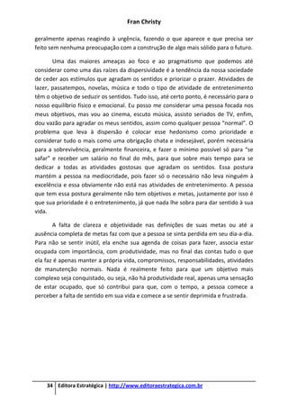 Fran Christy
34 Editora Estratégica | http://www.editoraestrategica.com.br
geralmente apenas reagindo à urgência, fazendo o que aparece e que precisa ser
feito sem nenhuma preocupação com a construção de algo mais sólido para o futuro.
Uma das maiores ameaças ao foco e ao pragmatismo que podemos até
considerar como uma das raízes da dispersividade é a tendência da nossa sociedade
de ceder aos estímulos que agradam os sentidos e priorizar o prazer. Atividades de
lazer, passatempos, novelas, música e todo o tipo de atividade de entretenimento
têm o objetivo de seduzir os sentidos. Tudo isso, até certo ponto, é necessário para o
nosso equilíbrio físico e emocional. Eu posso me considerar uma pessoa focada nos
meus objetivos, mas vou ao cinema, escuto música, assisto seriados de TV, enfim,
dou vazão para agradar os meus sentidos, assim como qualquer pessoa “normal”. O
problema que leva à dispersão é colocar esse hedonismo como prioridade e
considerar tudo o mais como uma obrigação chata e indesejável, porém necessária
para a sobrevivência, geralmente financeira, e fazer o mínimo possível só para “se
safar” e receber um salário no final do mês, para que sobre mais tempo para se
dedicar a todas as atividades gostosas que agradam os sentidos. Essa postura
mantém a pessoa na mediocridade, pois fazer só o necessário não leva ninguém à
excelência e essa obviamente não está nas atividades de entretenimento. A pessoa
que tem essa postura geralmente não tem objetivos e metas, justamente por isso é
que sua prioridade é o entretenimento, já que nada lhe sobra para dar sentido à sua
vida.
A falta de clareza e objetividade nas definições de suas metas ou até a
ausência completa de metas faz com que a pessoa se sinta perdida em seu dia-a-dia.
Para não se sentir inútil, ela enche sua agenda de coisas para fazer, associa estar
ocupada com importância, com produtividade, mas no final das contas tudo o que
ela faz é apenas manter a própria vida, compromissos, responsabilidades, atividades
de manutenção normais. Nada é realmente feito para que um objetivo mais
complexo seja conquistado, ou seja, não há produtividade real, apenas uma sensação
de estar ocupado, que só contribui para que, com o tempo, a pessoa comece a
perceber a falta de sentido em sua vida e comece a se sentir deprimida e frustrada.
 