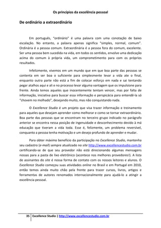 Os princípios da excelência pessoal
35 Excellence Studio | http://www.excellencestudio.com.br
De ordinário a extraordinário
Em português, “ordinário” é uma palavra com uma conotação de baixo
escalação. No entanto, a palavra apenas significa “simples, normal, comum”.
Ordinária é a pessoa comum. Extraordinária é a pessoa fora do comum, excelente.
Ser uma pessoa bem sucedida na vida, em todos os sentidos, envolve uma dedicação
acima do comum à própria vida, um comprometimento para com os próprios
resultados.
Infelizmente, vivemos em um mundo que em que boa parte das pessoas se
contenta em ser boa o suficiente para simplesmente levar a vida ate o final,
enquanto outra parte não está a fim de colocar esforço em nada e sai tentando
pegar atalhos aqui e ali e no processo levar alguma vantagem que os impulsione para
frente. Ainda temos aqueles que inocentemente tentam vencer, mas por falta de
informação, iniciativa para buscar essa informação e perspicácia para entendê-la só
“chovem no molhado”, desejando muito, mas não conquistando nada.
O Excellence Studio é um projeto que visa trazer informação e treinamento
para aqueles que desejam aprender como melhorar e como se tornar extraordinário.
Boa parte das pessoas que se encontram no terceiro grupo indicado no parágrafo
anterior se encontra nessa posição de ingenuidade e desconhecimento devido à má
educação que tiveram a vida toda. Esse é, felizmente, um problema reversível,
conquanto a pessoa tenha motivação e um desejo profundo de aprender e mudar.
Para obter máximo benefício da participação no Excellence Studio, mantenha
seu cadastro (e-mail) sempre atualizado no site http://www.excellencestudio.com.br
certificando-se de que seu provedor não está direcionando algumas mensagens
nossas para a pasta de lixo eletrônico (acontece nos melhores provedores!). A lista
de assinantes do site é nossa forma de contato com os nossos leitores e alunos. O
Excellence Studio começou suas atividades online no Brasil e em Portugal em 2010,
então temos ainda muito chão pela frente para trazer cursos, livros, artigos e
ferramentas de autores renomados internacionalmente para ajudá-lo a atingir a
excelência pessoal.
 