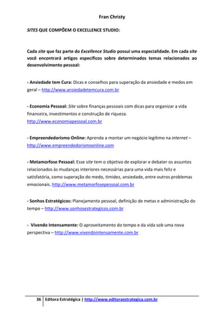 Fran Christy
36 Editora Estratégica | http://www.editoraestrategica.com.br
SITES QUE COMPÕEM O EXCELLENCE STUDIO:
Cada site que faz parte do Excellence Studio possui uma especialidade. Em cada site
você encontrará artigos específicos sobre determinados temas relacionados ao
desenvolvimento pessoal:
- Ansiedade tem Cura: Dicas e conselhos para superação da ansiedade e medos em
geral – http://www.ansiedadetemcura.com.br
- Economia Pessoal: Site sobre finanças pessoais com dicas para organizar a vida
financeira, investimentos e construção de riqueza.
http://www.economiapessoal.com.br
- Empreendedorismo Online: Aprenda a montar um negócio legítimo na internet –
http://www.empreendedorismoonline.com
- Metamorfose Pessoal: Esse site tem o objetivo de explorar e debater os assuntos
relacionados às mudanças interiores necessárias para uma vida mais feliz e
satisfatória, como superação do medo, timidez, ansiedade, entre outros problemas
emocionais. http://www.metamorfosepessoal.com.br
- Sonhos Estratégicos: Planejamento pessoal, definição de metas e administração do
tempo – http://www.sonhosestrategicos.com.br
- Vivendo Intensamente: O aproveitamento do tempo e da vida sob uma nova
perspectiva – http://www.vivendointensamente.com.br
 