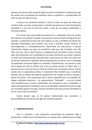Fran Christy
4 Editora Estratégica | http://www.editoraestrategica.com.br
apenas uma área da vida, enquanto todas as outras se deterioram. A pessoa que age
de acordo com os princípios da excelência busca o equilíbrio e a prosperidade em
tudo na vida, em todas as áreas.
A postura de excelência pessoal é como se fosse um pano de fundo que
mantém todas as outras características e atitudes da pessoa num nível otimizado de
qualidade e é isso que no final das contas a salva de sua própria imperfeição e
eventuais deslizes.
Em resumo, agir com excelência pessoal é ter a integridade íntima de sempre
dar tudo de si em qualquer situação. Essa postura é como um banho de água fria, por
exemplo, no potencial corrosivo do auto-engano, ou seja, a tendência da pessoa dar
desculpas esfarrapadas para justificar seus erros e acreditar nessas mentiras, se
auto-enganando e, conseqüentemente, dilacerando sua auto-estima. A pessoa
intimamente íntegra, que age com excelência, sabe que não é perfeita, mas não
sofre com isso, não se sente ansiosa ou vergonhosa por não poder acertar o tempo
todo. Esse desencano com a perfeição tira um peso enorme de suas costas. A pessoa
se sente mais autorizada pela vida para fazer o que precisa ser feito sem entrar em
neuras por medo de ser rejeitada, medo de decepcionar os outros e sem a ansiedade
da expectativa emocional ligada aos resultados. Popularmente, essa pessoa é vista
como aquela que não se importa com o que os outros pensam ou falam dela, é a
pessoa que faz o que tem que ser feito de acordo com sua bússola interna, não de
acordo com as expectativas alheias. É importante frisar também que a excelência
pessoal corta os efeitos das próprias expectativas com relação ao futuro. Quando a
pessoa faz planos e tem esperanças para o futuro esperando que os resultados lhe
tragam satisfação emocional – ou, popularmente, “felicidade” –, ela está criando
uma armadilha para si mesma, alimentando uma situação em que a ansiedade e o
medo são praticamente inevitáveis, já que sua felicidade supostamente está em jogo
nos resultados daquela situação. A pessoa excelente não precisa buscar felicidade no
futuro, ela já é feliz no presente.
Vamos discutir aqui os 16 pontos fundamentais que constroem a
personalidade de uma pessoa que age com excelência pessoal.
1. Integridade pessoal
Essa é a primeira e mais importante característica da excelência. Não é
possível dar o melhor de si, honestamente, se a pessoa não é autêntica para consigo
 