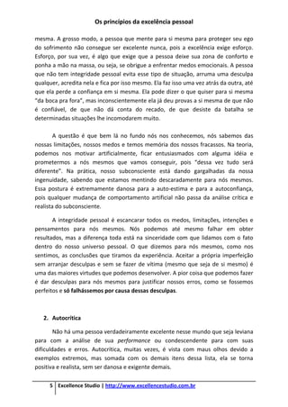 Os princípios da excelência pessoal
5 Excellence Studio | http://www.excellencestudio.com.br
mesma. A grosso modo, a pessoa que mente para si mesma para proteger seu ego
do sofrimento não consegue ser excelente nunca, pois a excelência exige esforço.
Esforço, por sua vez, é algo que exige que a pessoa deixe sua zona de conforto e
ponha a mão na massa, ou seja, se obrigue a enfrentar medos emocionais. A pessoa
que não tem integridade pessoal evita esse tipo de situação, arruma uma desculpa
qualquer, acredita nela e fica por isso mesmo. Ela faz isso uma vez atrás da outra, até
que ela perde a confiança em si mesma. Ela pode dizer o que quiser para si mesma
“da boca pra fora”, mas inconscientemente ela já deu provas a si mesma de que não
é confiável, de que não dá conta do recado, de que desiste da batalha se
determinadas situações lhe incomodarem muito.
A questão é que bem lá no fundo nós nos conhecemos, nós sabemos das
nossas limitações, nossos medos e temos memória dos nossos fracassos. Na teoria,
podemos nos motivar artificialmente, ficar entusiasmados com alguma idéia e
prometermos a nós mesmos que vamos conseguir, pois “dessa vez tudo será
diferente”. Na prática, nosso subconsciente está dando gargalhadas da nossa
ingenuidade, sabendo que estamos mentindo descaradamente para nós mesmos.
Essa postura é extremamente danosa para a auto-estima e para a autoconfiança,
pois qualquer mudança de comportamento artificial não passa da análise crítica e
realista do subconsciente.
A integridade pessoal é escancarar todos os medos, limitações, intenções e
pensamentos para nós mesmos. Nós podemos até mesmo falhar em obter
resultados, mas a diferença toda está na sinceridade com que lidamos com o fato
dentro do nosso universo pessoal. O que dizemos para nós mesmos, como nos
sentimos, as conclusões que tiramos da experiência. Aceitar a própria imperfeição
sem arranjar desculpas e sem se fazer de vítima (mesmo que seja de si mesmo) é
uma das maiores virtudes que podemos desenvolver. A pior coisa que podemos fazer
é dar desculpas para nós mesmos para justificar nossos erros, como se fossemos
perfeitos e só falhássemos por causa dessas desculpas.
2. Autocrítica
Não há uma pessoa verdadeiramente excelente nesse mundo que seja leviana
para com a análise de sua performance ou condescendente para com suas
dificuldades e erros. Autocrítica, muitas vezes, é vista com maus olhos devido a
exemplos extremos, mas somada com os demais itens dessa lista, ela se torna
positiva e realista, sem ser danosa e exigente demais.
 