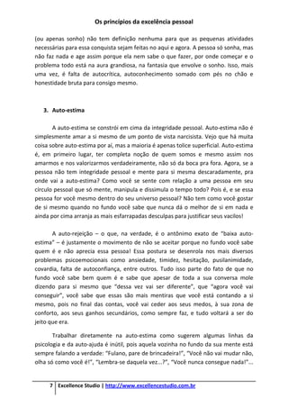 Os princípios da excelência pessoal
7 Excellence Studio | http://www.excellencestudio.com.br
(ou apenas sonho) não tem definição nenhuma para que as pequenas atividades
necessárias para essa conquista sejam feitas no aqui e agora. A pessoa só sonha, mas
não faz nada e age assim porque ela nem sabe o que fazer, por onde começar e o
problema todo está na aura grandiosa, na fantasia que envolve o sonho. Isso, mais
uma vez, é falta de autocrítica, autoconhecimento somado com pés no chão e
honestidade bruta para consigo mesmo.
3. Auto-estima
A auto-estima se constrói em cima da integridade pessoal. Auto-estima não é
simplesmente amar a si mesmo de um ponto de vista narcisista. Vejo que há muita
coisa sobre auto-estima por aí, mas a maioria é apenas tolice superficial. Auto-estima
é, em primeiro lugar, ter completa noção de quem somos e mesmo assim nos
amarmos e nos valorizarmos verdadeiramente, não só da boca pra fora. Agora, se a
pessoa não tem integridade pessoal e mente para si mesma descaradamente, pra
onde vai a auto-estima? Como você se sente com relação a uma pessoa em seu
círculo pessoal que só mente, manipula e dissimula o tempo todo? Pois é, e se essa
pessoa for você mesmo dentro do seu universo pessoal? Não tem como você gostar
de si mesmo quando no fundo você sabe que nunca dá o melhor de si em nada e
ainda por cima arranja as mais esfarrapadas desculpas para justificar seus vacilos!
A auto-rejeição – o que, na verdade, é o antônimo exato de “baixa auto-
estima” – é justamente o movimento de não se aceitar porque no fundo você sabe
quem é e não aprecia essa pessoa! Essa postura se desenrola nos mais diversos
problemas psicoemocionais como ansiedade, timidez, hesitação, pusilanimidade,
covardia, falta de autoconfiança, entre outros. Tudo isso parte do fato de que no
fundo você sabe bem quem é e sabe que apesar de toda a sua conversa mole
dizendo para si mesmo que “dessa vez vai ser diferente”, que “agora você vai
conseguir”, você sabe que essas são mais mentiras que você está contando a si
mesmo, pois no final das contas, você vai ceder aos seus medos, à sua zona de
conforto, aos seus ganhos secundários, como sempre faz, e tudo voltará a ser do
jeito que era.
Trabalhar diretamente na auto-estima como sugerem algumas linhas da
psicologia e da auto-ajuda é inútil, pois aquela vozinha no fundo da sua mente está
sempre falando a verdade: “Fulano, pare de brincadeira!”, “Você não vai mudar não,
olha só como você é!”, “Lembra-se daquela vez...?”, “Você nunca consegue nada!”...
 