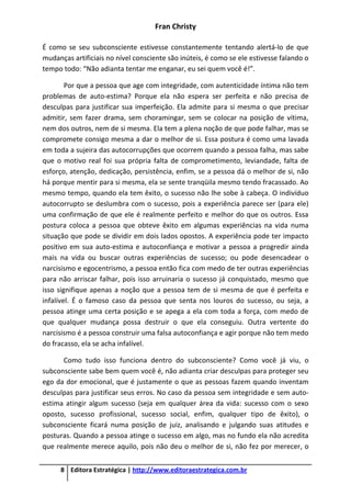 Fran Christy
8 Editora Estratégica | http://www.editoraestrategica.com.br
É como se seu subconsciente estivesse constantemente tentando alertá-lo de que
mudanças artificiais no nível consciente são inúteis, é como se ele estivesse falando o
tempo todo: “Não adianta tentar me enganar, eu sei quem você é!”.
Por que a pessoa que age com integridade, com autenticidade íntima não tem
problemas de auto-estima? Porque ela não espera ser perfeita e não precisa de
desculpas para justificar sua imperfeição. Ela admite para si mesma o que precisar
admitir, sem fazer drama, sem choramingar, sem se colocar na posição de vítima,
nem dos outros, nem de si mesma. Ela tem a plena noção de que pode falhar, mas se
compromete consigo mesma a dar o melhor de si. Essa postura é como uma lavada
em toda a sujeira das autocorrupções que ocorrem quando a pessoa falha, mas sabe
que o motivo real foi sua própria falta de comprometimento, leviandade, falta de
esforço, atenção, dedicação, persistência, enfim, se a pessoa dá o melhor de si, não
há porque mentir para si mesma, ela se sente tranqüila mesmo tendo fracassado. Ao
mesmo tempo, quando ela tem êxito, o sucesso não lhe sobe à cabeça. O indivíduo
autocorrupto se deslumbra com o sucesso, pois a experiência parece ser (para ele)
uma confirmação de que ele é realmente perfeito e melhor do que os outros. Essa
postura coloca a pessoa que obteve êxito em algumas experiências na vida numa
situação que pode se dividir em dois lados opostos. A experiência pode ter impacto
positivo em sua auto-estima e autoconfiança e motivar a pessoa a progredir ainda
mais na vida ou buscar outras experiências de sucesso; ou pode desencadear o
narcisismo e egocentrismo, a pessoa então fica com medo de ter outras experiências
para não arriscar falhar, pois isso arruinaria o sucesso já conquistado, mesmo que
isso signifique apenas a noção que a pessoa tem de si mesma de que é perfeita e
infalível. É o famoso caso da pessoa que senta nos louros do sucesso, ou seja, a
pessoa atinge uma certa posição e se apega a ela com toda a força, com medo de
que qualquer mudança possa destruir o que ela conseguiu. Outra vertente do
narcisismo é a pessoa construir uma falsa autoconfiança e agir porque não tem medo
do fracasso, ela se acha infalível.
Como tudo isso funciona dentro do subconsciente? Como você já viu, o
subconsciente sabe bem quem você é, não adianta criar desculpas para proteger seu
ego da dor emocional, que é justamente o que as pessoas fazem quando inventam
desculpas para justificar seus erros. No caso da pessoa sem integridade e sem auto-
estima atingir algum sucesso (seja em qualquer área da vida: sucesso com o sexo
oposto, sucesso profissional, sucesso social, enfim, qualquer tipo de êxito), o
subconsciente ficará numa posição de juiz, analisando e julgando suas atitudes e
posturas. Quando a pessoa atinge o sucesso em algo, mas no fundo ela não acredita
que realmente merece aquilo, pois não deu o melhor de si, não fez por merecer, o
 