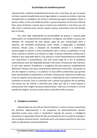 Os princípios da excelência pessoal
9 Excellence Studio | http://www.excellencestudio.com.br
subconsciente a alertará constantemente de que ela é uma farsa, de que um passo
em falso e aquela situação toda vai por água abaixo e o sucesso vai embora. Seja essa
sensação falsa ou verdadeira, ela é forte o suficiente para gerar ansiedade e medo. A
pessoa, então, ou fica com medo de perder o que já conquistou ou fica com medo de
fazer novas tentativas e provar para si mesma que realmente é uma farsa, que ela
não é boa o suficiente para merecer aquele sucesso, justamente como ela acredita
bem no fundo.
Por outro lado, dependendo da personalidade da pessoa, o sucesso pode
desencadear um comportamento prepotente e arrogante, isso desde o sucesso, por
exemplo, em conquistas do sexo oposto, jogos de azar, manipulação social e
esportes, até atividades profissionais como vendas e negociação e atividades
artísticas. Nesses casos, o bloqueio da identidade pessoal e a tendência à
autocorrupção se elevam a níveis exorbitantes, pois a crença na perfeição é o que
move a pessoa e mantém sua máscara no lugar. A pessoa realmente acredita que é
infalível e que nada pode detê-la. Essa postura é muito freqüentemente confundida
com auto-estima e autoconfiança, mas está muito longe de o ser! A verdadeira
autoconfiança nasce da integridade pessoal e não teme o fracasso por não relacioná-
lo com valor pessoal. Prepotência e arrogância são duas posturas completamente
diferentes! Pessoas com essas características dissimulam muito bem, são peritas na
arte de enganar os outros e a si próprias e é essa última característica que garante
tanta autenticidade na performance confiante. A pessoa que realmente acredita que
é boa em alguma coisa passa para os outros a impressão de que é realmente boa e
confiante no assunto. Esse é o contraste com a pessoa que gostaria de ser perfeita,
mas escuta sua voz interior o suficiente para saber que não é e nesse impasse a
pessoa passa uma imagem de pouca autoconfiança. Tudo isso, no entanto, é só uma
questão de imagem, do que os outros vêem e percebem sobre a pessoa.
4. Inteligência emocional
Popularizada nos anos 90 por Daniel Goleman, o tema se tornou coqueluche
em palestras organizacionais e em programas de desenvolvimento pessoal.
Apontada muitas vezes como o “verdadeiro” segredo do sucesso, a inteligência
emocional é a capacidade íntima de lidar pró-ativamente com as próprias emoções e
com o próprio universo interior, mantendo assim uma postura assertiva no dia-a-dia,
tanto na vida pessoal, quanto profissional.
 