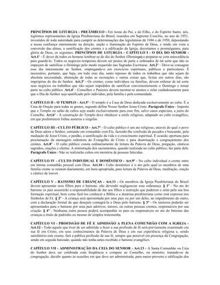 PRINCÍPIOS DE LITURGIA - PREÂMBULO - Em nome do Pai, e do Filho, e do Espírito Santo, nós,
legítimos representantes da Igreja Presbiteriana do Brasil, reunidos em Supremo Concílio, no ano de 1951,
investidos de toda autoridade para cumprir as determinações das legislaturas de 1946 e de 1950, depositando
a nossa confiança inteiramente na direção, unção e iluminação do Espírito de Deus, e tendo em vista a
conversão das almas, a santificação dos crentes e a edificação da Igreja, decretamos e promulgamos, para
glória de Deus, os seguintes: PRINCÍPIOS DE LITURGIA - CAPÍTULO I - O DIA DO SENHOR -
Art.1º - É dever de todos os homens lembrar-se do dia do Senhor (Domingo) e preparar-se com antecedência
para guardá-lo. Todos os negócios temporais devem ser postos de parte e ordenados de tal sorte que não os
impeçam de santificar o Domingo pelo modo requerido nas Sagradas Escrituras. Art.2º - Deve-se consagrar
esse dia inteiramente ao Senhor, empregando-o em exercícios espirituais, públicos e particulares. É
necessário, portanto, que haja, em todo esse dia, santo repouso de todos os trabalhos que não sejam de
absoluta necessidade, abstenção de todas as recreações e outras coisas que, lícitas em outros dias, são
impróprias do dia do Senhor. Art.3º - Os crentes, como indivíduos ou famílias, devem ordenar de tal sorte
seus negócios ou trabalhos que não sejam impedidos de santificar convenientemente o Domingo e tomar
parte no culto público. Art.4º - Conselhos e Pastores devem mostrar-se atentos e zelar cuidadosamente para
que o Dia do Senhor seja santificado pelo indivíduo, pela família e pela comunidade.

CAPÍTULO II - O TEMPLO - Art.5º - O templo é a Casa de Deus dedicada exclusivamente ao culto. É a
Casa de Oração para todas as gentes, segundo define Nosso Senhor Jesus Cristo. Parágrafo Único - Importa
que o Templo ou salão de cultos seja usado exclusivamente para esse fim, salvo casos especiais, a juízo do
Conselho. Art.6º - A construção do Templo deve obedecer a estilo religioso, adaptado ao culto evangélico,
em que predominem linhas austeras e singelas.

CAPÍTULO III - CULTO PÚBLICO - Art.7º - O culto público é um ato religioso, através do qual o povo
de Deus adora o Senhor, entrando em comunhão com Ele, fazendo-lhe confissão de pecados e buscando, pela
mediação de Jesus Cristo, o perdão, a santificação da vida e o crescimento espiritual. É ocasião oportuna para
proclamação da mensagem redentora do Evangelho de Cristo e para doutrinação e congraçamento dos
crentes. Art.8º - O culto público consta ordinariamente de leitura da Palavra de Deus, pregação, cânticos
sagrados, orações e ofertas. A ministração dos sacramentos, quando realizada no culto público, faz parte dele.
Parágrafo Único - Não se realizarão cultos em memória de pessoas falecidas.

CAPÍTULO IV - CULTO INDIVIDUAL E DOMÉSTICO - Art.9º - No culto individual o crente entre
em íntima comunhão pessoal com Deus. Art.10 - Culto doméstico é o ato pelo qual os membros de uma
família crente se reúnem diariamente, em hora apropriada, para leitura da Palavra de Deus, meditação, oração
e cântico de louvor.

CAPÍTULO V - BATISMO DE CRIANÇAS - Art.11 - Os membros da Igreja Presbiteriana do Brasil
devem apresentar seus filhos para o batismo, não devendo negligenciar essa ordenança. § 1º - No ato do
batismo os pais assumirão a responsabilidade de dar aos filhos a instrução que puderem e zelar pela sua boa
formação espiritual, bem como fazê-los conhecer a Bíblia e a doutrina presbiteriana como está expressa nos
Símbolos de Fé. § 2º - A criança será apresentada por seus pais ou por um deles, no impedimento do outro,
com a declaração formal de que desejam consagrá-la a Deus pelo batismo. § 3º - Os menores poderão ser
apresentados para o batismo por seus pais adotivos, tutores, ou outras pessoas crentes, responsáveis por sua
criação. § 4º - Nenhuma outra pessoa poderá acompanhar os pais ou responsáveis no ato do batismo das
crianças a título de padrinho ou mesmo de simples testemunha.

CAPÍTULO VI - PROFISSÃO DE FÉ E ADMISSÃO A PLENA COMUNHÃO COM A IGREJA -
Art.12 - Todo aquele que tiver de ser admitido a fazer a sua profissão de fé será previamente examinado em
sua fé em Cristo, em seus conhecimentos da Palavra de Deus e em sua experiência religiosa e, sendo
satisfatório este exame, fará a pública profissão de sua fé, sempre que possível em presença da Congregação,
sendo em seguida batizado, quando não tenha antes recebido o batismo evangélico.

CAPÍTULO VII - ADMINISTRAÇÃO DA CEIA DO SENHOR - Art.13 - A Santa Comunhão ou Ceia
do Senhor deve ser celebrada com freqüência e compete ao Conselho, ou ministro, tratando-se de
congregação, decidir quanto às ocasiões em que deve ser administrada, para maior proveito e edificação dos
 