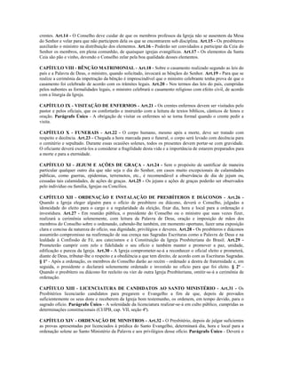 crentes. Art.14 - O Conselho deve cuidar de que os membros professos da Igreja não se ausentem da Mesa
do Senhor e velar para que não participem dela os que se encontrarem sob disciplina. Art.15 - Os presbíteros
auxiliarão o ministro na distribuição dos elementos. Art.16 - Poderão ser convidados a participar da Ceia do
Senhor os membros, em plena comunhão, de quaisquer igrejas evangélicas. Art.17 - Os elementos da Santa
Ceia são pão e vinho, devendo o Conselho zelar pela boa qualidade desses elementos.

CAPÍTULO VIII - BÊNÇÃO MATRIMONIAL - Art.18 - Sobre o casamento realizado segundo as leis do
país e a Palavra de Deus, o ministro, quando solicitado, invocará as bênçãos do Senhor. Art.19 - Para que se
realize a cerimônia da impetração da bênção é imprescindível que o ministro celebrante tenha prova de que o
casamento foi celebrado de acordo com os trâmites legais. Art.20 - Nos termos das leis do país, cumpridas
pelos nubentes as formalidades legais, o ministro celebrará o casamento religioso com efeito civil, de acordo
com a liturgia da Igreja.

CAPÍTULO IX - VISITAÇÃO DE ENFERMOS - Art.21 - Os crentes enfermos devem ser visitados pelo
pastor e pelos oficiais, que os confortarão e instruirão com a leitura de textos bíblicos, cânticos de hinos e
oração. Parágrafo Único - A obrigação de visitar os enfermos só se torna formal quando o crente pedir a
visita.

CAPÍTULO X - FUNERAIS - Art.22 - O corpo humano, mesmo após a morte, deve ser tratado com
respeito e decência. Art.23 - Chegada a hora marcada para o funeral, o corpo será levado com decência para
o cemitério e sepultado. Durante essas ocasiões solenes, todos os presentes devem portar-se com gravidade.
O oficiante deverá exortá-los a considerar a fragilidade desta vida e a importância de estarem preparados para
a morte e para a eternidade.

CAPÍTULO XI - JEJUM E AÇÕES DE GRAÇA - Art.24 - Sem o propósito de santificar de maneira
particular qualquer outro dia que não seja o dia do Senhor, em casos muito excepcionais de calamidades
públicas, como guerras, epidemias, terremotos, etc., é recomendável a observância de dia de jejum ou,
cessadas tais calamidades, de ações de graças. Art.25 - Os jejuns e ações de graças poderão ser observados
pelo indivíduo ou família, Igrejas ou Concílios.

CAPÍTULO XII - ORDENAÇÃO E INSTALAÇÃO DE PRESBÍTEROS E DIÁCONOS - Art.26 -
Quando a Igreja eleger alguém para o ofício de presbítero ou diácono, deverá o Conselho, julgadas a
idoneidade do eleito para o cargo e a regularidade da eleição, fixar dia, hora e local para a ordenação e
investidura. Art.27 - Em reunião pública, o presidente do Conselho ou o ministro que suas vezes fizer,
realizará a cerimônia solenemente, com leitura da Palavra de Deus, oração e imposição de mãos dos
membros do Conselho sobre o ordenando, cabendo-lhe também, em momento oportuno, fazer uma exposição
clara e concisa da natureza do ofício, sua dignidade, privilégios e deveres. Art.28 - Os presbíteros e diáconos
assumirão compromisso na reafirmação de sua crença nas Sagradas Escrituras como a Palavra de Deus e na
lealdade à Confissão de Fé, aos catecismos e à Constituição da Igreja Presbiteriana do Brasil. Art.29 -
Prometerão cumprir com zelo e fidelidade o seu ofício e também manter e promover a paz, unidade,
edificação e pureza da Igreja. Art.30 - A Igreja comprometer-se-á a reconhecer o oficial eleito e prometerá,
diante de Deus, tributar-lhe o respeito e a obediência a que tem direito, de acordo com as Escrituras Sagradas.
§ 1º - Após a ordenação, os membros do Conselho darão ao recém - ordenado a destra de fraternidade e, em
seguida, o presidente o declarará solenemente ordenado e investido no ofício para que foi eleito. § 2º -
Quando o presbítero ou diácono for reeleito ou vier de outra Igreja Presbiteriana, omitir-se-á a cerimônia de
ordenação.

CAPÍTULO XIII - LICENCIATURA DE CANDIDATOS AO SANTO MINISTÉRIO - Art.31 - Os
Presbitérios licenciarão candidatos para pregarem o Evangelho a fim de que, depois de provados
suficientemente os seus dons e receberem da Igreja bom testemunho, os ordenem, em tempo devido, para o
sagrado ofício. Parágrafo Único - A solenidade da licenciatura realizar-se-á em culto público, cumpridas as
determinações constitucionais (CI/IPB, cap. VII, seção 4ª).

CAPÍTULO XIV - ORDENAÇÃO DE MINISTROS - Art.32 - O Presbitério, depois de julgar suficientes
as provas apresentadas por licenciados à prédica do Santo Evangelho, determinará dia, hora e local para a
ordenação solene ao Santo Ministério da Palavra e aos privilégios desse ofício. Parágrafo Único - Deverá o
 