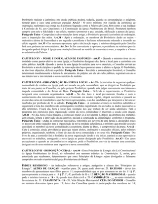 Presbitério realizar a cerimônia em sessão pública; poderá, todavia, quando as circunstâncias o exigirem,
nomear para o caso uma comissão especial. Art.33 - O novo ministro, por ocasião da cerimônia de
ordenação, reafirmará sua crença nas Escrituras Sagradas como a Palavra de Deus, bem como a sua lealdade
à Confissão de Fé, aos Catecismos e à Constituição da Igreja Presbiteriana do Brasil. Prometerá também
cumprir com zelo e fidelidade o seu ofício, manter e promover a paz, unidade, edificação e pureza da Igreja.
Parágrafo Único - Cumpridas as determinações deste artigo, o Presbitério passará à cerimônia de ordenação,
com a imposição das mãos. Art.34 - Após a ordenação, os membros do Presbitério darão ao recém -
ordenado a destra de fraternidade e em seguida o presidente o declarara solenemente ordenado e investido no
ofício sagrado. Art.35 - Em momento oportuno, após a declaração supra, o ministro designado pelo Concílio
fará uma parênese ao novo ministro. Art.36 - Se for conveniente e oportuno, o presidente ou ministro por ele
designado poderá dirigir à Igreja uma exortação fraternal no sentido de aumentar o amor, o respeito e a honra
ao ministério da Palavra.

CAPÍTULO XV - POSSE E INSTALAÇÃO DE PASTORES - Art.37 - Quando o ministro tiver de ser
instalado como pastor-efetivo de uma Igreja, o Presbitério designará dia, hora e local para a cerimônia em
culto público. Art.38 - Quando o pastor de uma Igreja for reeleito para novo exercício, o Conselho enviará ao
Presbitério a ata de eleição e o pedido de renovação dos laços pastorais entre o eleito e a Igreja. O Presbitério,
se não tiver objeções, deferirá o pedido. Parágrafo Único - Recebida a comunicação favorável, o Conselho
determinará imediatamente a leitura do documento, do púlpito, em dia de culto público, registrará em ata o
seu inteiro teor e isto iniciará o novo exercício do reeleito.

CAPÍTULO XVI - ORGANIZAÇÃO DA IGREJA LOCAL - Art.39 - A iniciativa de organizar qualquer
comunidade de cristãos em Igreja pode ser tomada ou pela comunidade, que se dirigirá ao Presbitério por
meio de seu pastor ou Conselho, ou pelo próprio Presbitério, quando este julgar conveniente aos interesses
daquela comunidade e do Reino de Deus. Parágrafo Único - Deferido o requerimento, o Presbitério
designará uma comissão organizadora. Art.40 - No dia, hora e local previamente fixados e com o
conhecimento dos interessados, reunir-se-á a Comissão em sessão regular, elegerá secretário e passará ao
exame das cartas de transferência que lhe forem apresentadas, e ao dos candidatos que desejarem e devam ser
recebidos por profissão de fé ou adesão. Parágrafo Único - A comissão arrolará os membros admitidos e
organizará a lista dos membros não-comungantes recebidos registrando em ata todos os dados necessários a
eles referentes. Fixará dia, hora e local para recepção dos que tenham de ser ainda admitidos. Fará o
programa dos exercícios para organização solene da nova comunidade e encerrará a sessão com oração.
Art.41 - No dia, hora e local fixados, a comissão reunir-se-á novamente e, depois da abertura dos trabalhos
com oração, leitura e aprovação da ata anterior, passará à solenidade da organização, conforme o programa.
Parágrafo Único - Dadas as instruções necessárias, referentes aos deveres de uma Igreja e, declarados todos
os passos até então seguidos para a organização da nova entidade eclesiástica, o ministro que presidir ao culto
convidará os membros da nova comunidade a assumirem, diante de Deus, o compromisso de praxe. Art.42 -
Cabe à comissão, ainda, providenciar para que sejam eleitos, ordenados e instalados oficiais, pelos trâmites
próprios, organizando, também, o livro de atas da nova comunidade e os seus róis. Parágrafo Único - No
livro de atas, a comissão fará o histórico da nova organização desde o seu início, copiará as atas aprovadas e
encerrará os trabalhos, entregando a nova Igreja ao pastor designado pelo Presbitério. Art.43 - Em casos
excepcionais e quando as circunstâncias o exigirem, pode o Presbitério, em vez de nomear uma comissão,
designar um de seus ministros para organizar a nova comunidade.

CAPÍTULO XVII - DISPOSIÇÃO GERAL - Art.44 - Estes Princípios de Liturgia são Lei Constitucional
da Igreja Presbiteriana do Brasil, só reformável nos mesmos trâmites da Constituição. E, assim, pela
autoridade que recebemos, determinamos que estes Princípios de Liturgia sejam divulgados e fielmente
cumpridos em todo o território da Igreja Presbiteriana do Brasil.

ÍNDICE REMISSIVO - As indicações referem-se a artigos, parágrafos e alíneas dos “Princípios de
Liturgia”. AÇÕES DE GRAÇAS - ocasiões para: 24; quem pode observar: 25. BATISMO - dever dos
membros de apresentarem seus filhos para o: 11; responsabilidade que os pais assumem no ato do: 11 § 1º;
quem apresenta a criança para o: 11 § 2º, 3º, 4º; profissão de fé e: 12. BÊNÇÃO MATRIMONIAL - quando
pode o ministro invocar a: 18 - 19; quando tem efeito civil a: 20. CANDIDATOS - __ ao santo ministério,
licenciatura de: 31. CASAMENTO - 18 - 20, Vide Bênção Matrimonial. CEIA DO SENHOR - Conselho
ou ministro determina época para: 13; dever dos Conselhos quanto à participação dos membros na: 14;
 
