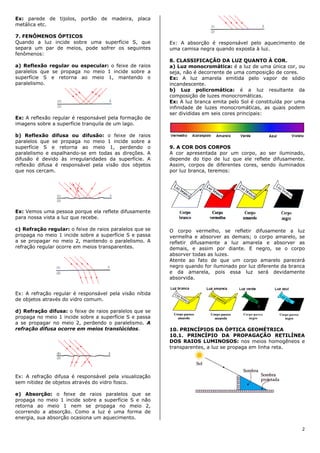 Ex: parede de tijolos, portão de madeira, placa
metálica etc.

7. FENÔMENOS ÓPTICOS
Quando a luz incide sobre uma superfície S, que          Ex: A absorção é responsável pelo aquecimento de
separa um par de meios, pode sofrer os seguintes         uma camisa negra quando exposta à luz.
fenômenos:
                                                         8. CLASSIFICAÇÃO DA LUZ QUANTO À COR.
a) Reflexão regular ou especular: o feixe de raios       a) Luz monocromática: é a luz de uma única cor, ou
paralelos que se propaga no meio 1 incide sobre a        seja, não é decorrente de uma composição de cores.
superfície S e retorna ao meio 1, mantendo o             Ex: A luz amarela emitida pelo vapor de sódio
paralelismo.                                             incandescente.
                                                         b) Luz policromática: é a luz resultante da
                                                         composição de luzes monocromáticas.
                                                         Ex: A luz branca emita pelo Sol é constituída por uma
                                                         infinidade de luzes monocromáticas, as quais podem
                                                         ser divididas em seis cores principais:
Ex: A reflexão regular é responsável pela formação de
imagens sobre a superfície tranquila de um lago.

b) Reflexão difusa ou difusão: o feixe de raios
paralelos que se propaga no meio 1 incide sobre a
superfície S e retorna ao meio 1, perdendo o             9. A COR DOS CORPOS
paralelismo e espalhando-se em todas as direções. A      A cor apresentada por um corpo, ao ser iluminado,
difusão é devido às irregularidades da superfície. A     depende do tipo de luz que ele reflete difusamente.
reflexão difusa é responsável pela visão dos objetos     Assim, corpos de diferentes cores, sendo iluminados
que nos cercam.                                          por luz branca, teremos:




Ex: Vemos uma pessoa porque ela reflete difusamente
para nossa vista a luz que recebe.

c) Refração regular: o feixe de raios paralelos que se   O corpo vermelho, se refletir difusamente a luz
propaga no meio 1 incide sobre a superfície S e passa    vermelha e absorver as demais; o corpo amarelo, se
a se propagar no meio 2, mantendo o paralelismo. A       refletir difusamente a luz amarela e absorver as
refração regular ocorre em meios transparentes.          demais, e assim por diante. E negro, se o corpo
                                                         absorver todas as luzes.
                                                         Atente ao fato de que um corpo amarelo parecerá
                                                         negro quando for iluminado por luz diferente da branca
                                                         e da amarela, pois essa luz será devidamente
                                                         absorvida.


Ex: A refração regular é responsável pela visão nítida
de objetos através do vidro comum.

d) Refração difusa: o feixe de raios paralelos que se
propaga no meio 1 incide sobre a superfície S e passa
a se propagar no meio 2, perdendo o paralelismo. A
refração difusa ocorre em meios translúcidos.            10. PRINCÍPIOS DA ÓPTICA GEOMÉTRICA
                                                         10.1. PRINCÍPIO DA PROPAGAÇÃO RETILÍNEA
                                                         DOS RAIOS LUMINOSOS: nos meios homogêneos e
                                                         transparentes, a luz se propaga em linha reta.




Ex: A refração difusa é responsável pela visualização
sem nitidez de objetos através do vidro fosco.

e) Absorção: o feixe de raios paralelos que se
propaga no meio 1 incide sobre a superfície S e não
retorna ao meio 1 nem se propaga no meio 2,
ocorrendo a absorção. Como a luz é uma forma de
energia, sua absorção ocasiona um aquecimento.

                                                                                                             2
 