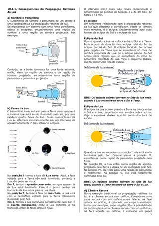 10.1.1. Consequências da Propagação Retilínea          O intervalo entre duas luas novas consecutivas é
da Luz                                                 denominado de período de lunação e é de 29 dias, 12
                                                       horas e 44 min.
a) Sombra e Penumbra
O surgimento de sombra e penumbra de um objeto é       c) Eclipse
uma consequência da propagação retilínea da luz.       Um fenômeno relacionado com a propagação retilínea
Se montarmos um sistema com uma fonte puntiforme,      da luz que desperta a curiosidade, desde os tempos
objeto e anteparo, encontraremos uma região de         mais remotos, é o eclipse. Descreveremos aqui duas
sombra e uma região de sombra projetada. Por           formas de eclipse do Sol e o eclipse da Lua.
exemplo:
                                                       Eclipse do Sol
                                                       Ocorre quando a Lua se coloca entre o Sol e a Terra.
                                                       Pode ocorrer de duas formas: eclipse total do Sol ou
                                                       eclipse parcial do Sol. O eclipse total do Sol ocorre
                                                       para regiões da Terra que se encontram no cone de
                                                       sombra projetada da Lua. Já o eclipse parcial do Sol
                                                       ocorre para regiões que se encontram no cone de
                                                       penumbra projetada da Lua. Veja o esquema abaixo,
                                                       que foi construído fora de escala.


Contudo, se a fonte luminosa for uma fonte extensa,
então, além da região de sombra e da região de
sombra projetada, encontraremos uma região de
penumbra e penumbra projetada.




                                                       OBS: Os eclipses solares ocorrem na fase da lua nova,
                                                       quando a Lua encontra-se entre o Sol e Terra.

                                                       Eclipse da Lua
b) Fases da Lua                                        O eclipse da Lua ocorre quando a Terra se coloca entre
O hemisfério lunar voltado para a Terra nem sempre é   o Sol e a Lua, projetando sua sombra sobre a Lua.
o mesmo que está sendo iluminado pelo sol, por isso    Veja o esquema abaixo. que foi construído fora de
existem quatro fases da Lua. Essas quatro fases da     escala.
Lua se alternam constantemente em um intervalo de
aproximadamente 7 dias. Observe a figura:




                                                       Quando a Lua se encontra na posição I, ela está ainda
                                                       iluminada pelo Sol. Quando passa à posição II,
                                                       encontra-se numa região de penumbra projetada pela
                                                       Terra.
                                                       Na posição III, a Lua entra numa região de sombra
                                                       projetada pela Terra e deixa de ser iluminada pelo Sol.
                                                       Na posição IV, ela volta para uma região de penumbra
                                                       e finalmente, na posição V, ela está totalmente
Na posição 1 temos a fase de Lua nova. Aqui, a face    iluminada pelo Sol.
voltada para a Terra não está iluminada, portanto a
Lua não pode ser vista.                                OBS: Os eclipses lunares ocorrem na fase da lua
Em 2, temos o quanto crescente, em que apenas ¼        cheia, quando a Terra encontra-se entre o Sol e Lua.
da lua está iluminada. Esse é o ponto central da
transição da Lua nova para a Lua cheia.                d) Câmara Escura
Na posição 3, tem-se a fase de Lua cheia, a Lua está   Outro exemplo tradicional da propagação retilínea da
com o hemisfério voltado para a Terra totalmente       luz é a câmara escura com orifício. Constrói-se uma
iluminado pelo Sol.                                    caixa escura com um orifício numa face e, na face
Em 4, temos a lua iluminada parcialmente pelo Sol. É   oposta ao orifício, é colocado um corpo translúcido,
o quarto minguante, onde a Lua encontra-se na          como, por exemplo, papel vegetal. Outra possibilidade
transição entre as fases cheia e nova.                 de construção é uma câmara escura com um orifício e,
                                                       na face oposta ao orifício, é colocado um papel
                                                                                                            3
 