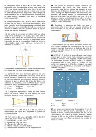 8. Desejando medir a altura H de um prédio, um           14. Um grupo de escoteiros deseja construir um
estudante fixou verticalmente no solo uma estaca de      acampamento em torno de uma árvore. Por
2,0 m de comprimento. Em certa hora do dia, ele          segurança, eles devem colocar as barracas a uma
percebeu que o prédio projetava no solo uma sombra       distância tal da base da árvore que, se cair, ela não
de 60 m de comprimento, enquanto a estaca projetava      venha a atingi-los. Aproveitando o dia ensolarado, eles
uma sombra de 3,0 m de comprimento. Considerando         mediram, ao mesmo tempo, os comprimentos das
os raios solares paralelos, que valor o estudante        sombras da árvore e de um deles, que tem 1,5 m de
encontrou para H?                                        altura; os valores encontrados foram 6,0 m e 1,8 m,
                                                         respectivamente. Qual deve ser a menor distância das
9. (UFPE) Uma pessoa de 1,8 m de altura está em pé       barracas à base da árvore?
ao lado de um edifício de altura desconhecida. Num
dado instante, a sombra dessa pessoa, projetada pela     15. Considere o esquema ao lado, em que o
luz solar, tem uma extensão de 3,0 m, enquanto a         observador olha através de um canudo cilíndrico, de
sombra do edifício tem uma extensão de 80 m. Qual a      eixo horizontal, de 20 cm de diâmetro e 80 cm de
altura, em metros, do edifício?                          comprimento.

10. Do fundo de um poço, um observador de altura
desprezível contempla um avião, que está 500 m
acima de seus olhos. No instante em que a aeronave
passa sobre a abertura do poço, o observador tem a
impressão de que a envergadura (distância entre as
extremidades das asas) abrange exatamente o
diâmetro da abertura.                                    O rapaz observa que um disco, distante 8,0 m do seu
                                                         olho, parece encaixar-se perfeitamente na boca do
                                                         canudo. Supondo desprezível a distância do olho do
                                                         rapaz ao canudo, calcule o raio do disco, admitindo
                                                         que seja circular.

                                                         16. (FCC-SP) O orifício de uma câmara escura está
                                                         voltado para o céu, numa noite estrelada. A parede
                                                         oposta ao orifício é feita de papel vegetal translúcido.
                                                         Um observador que está atrás da câmara, se olhasse
                                                         diretamente para o céu, veria o Cruzeiro do Sul
                                                         conforme o esquema I. Olhando a imagem no papel
                                                         vegetal, por trás da câmara, o observador vê o Cruzeiro
                                                         conforme o esquema:
Considerando os elementos da figura ilustrativa acima,
fora de escala, calcule a envergadura do avião.

11. (UFG-GO) Um feixe luminoso, partindo de uma
fonte puntiforme, incide sobre um disco opaco de 10
cm de diâmetro. Sabendo-se que a distância da fonte
ao disco corresponde a um terço da distância deste ao
anteparo e que os planos da fonte, do disco e do
anteparo são paralelos, pode-se afirmar que o raio da
sombra do disco, projetada sobre o anteparo, é de:
a) 15 cm.      b) 20 cm.      c) 25 cm.
d) 35 cm.      e) 40 cm.

12. O esquema representa o corte de uma câmara
escura de orifício, diante da qual existe um corpo
luminoso AB de 40 cm de comprimento:




                                                         a) I.          b) II.          c) III.
                                                         d) IV.         e) V.

Considerando a = 100 cm e b = 20 cm, calcule o           17. Um objeto luminoso e linear é colocado a 20 cm do
comprimento da figura A’B’ projetada na parede do        orifício de uma câmara escura, obtendo-se, em sua
                                                         parede do fundo, uma figura projetada de 8,0 cm de
fundo da câmara.
                                                         comprimento. O objeto é então afastado, sendo
13. Num eclipse da Lua, a posição relativa dos três      colocado a 80 cm do orifício da câmara. Calcule o
                                                         comprimento da nova figura projetada na parede do
astros, Sol, Lua e Terra, é a seguinte:
                                                         fundo da câmara.
a) O Sol entre a Lua e a Terra.
b) A Lua entre o Sol e a Terra.
c) A Terra entre o Sol e a Lua.
d) A Terra e a Lua à esquerda do Sol.
e) É impossível a ocorrência de um eclipse da Lua.
                                                                                                               5
 