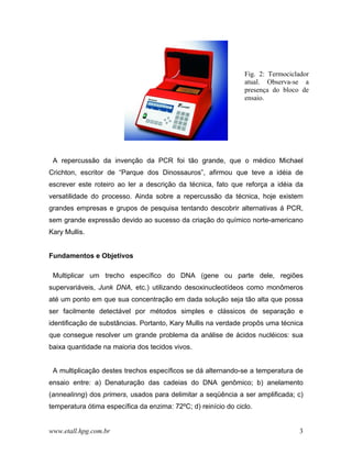 Fig. 2: Termociclador
                                                                atual. Observa-se a
                                                                presença do bloco de
                                                                ensaio.




 A repercussão da invenção da PCR foi tão grande, que o médico Michael
Crichton, escritor de “Parque dos Dinossauros”, afirmou que teve a idéia de
escrever este roteiro ao ler a descrição da técnica, fato que reforça a idéia da
versatilidade do processo. Ainda sobre a repercussão da técnica, hoje existem
grandes empresas e grupos de pesquisa tentando descobrir alternativas á PCR,
sem grande expressão devido ao sucesso da criação do químico norte-americano
Kary Mullis.


Fundamentos e Objetivos

 Multiplicar um trecho específico do DNA (gene ou parte dele, regiões
supervariáveis, Junk DNA, etc.) utilizando desoxinucleotídeos como monômeros
até um ponto em que sua concentração em dada solução seja tão alta que possa
ser facilmente detectável por métodos simples e clássicos de separação e
identificação de substâncias. Portanto, Kary Mullis na verdade propôs uma técnica
que consegue resolver um grande problema da análise de ácidos nucléicos: sua
baixa quantidade na maioria dos tecidos vivos.


 A multiplicação destes trechos específicos se dá alternando-se a temperatura de
ensaio entre: a) Denaturação das cadeias do DNA genômico; b) anelamento
(annealinng) dos primers, usados para delimitar a seqüência a ser amplificada; c)
temperatura ótima específica da enzima: 72ºC; d) reinício do ciclo.


www.etall.hpg.com.br                                                             3
 