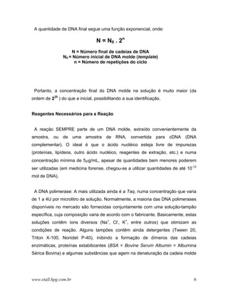 A quantidade de DNA final segue uma função exponencial, onde:

                                  N = N0 . 2n
                    N = Número final de cadeias de DNA
                N0 = Número inicial de DNA molde (template)
                     n = Número de repetições do ciclo




 Portanto, a concentração final do DNA molde na solução é muito maior (da
ordem de 235 ) do que a inicial, possibilitando a sua identificação.


Reagentes Necessários para a Reação


 A reação SEMPRE parte de um DNA molde, extraído convenientemente da
amostra, ou de uma amostra de RNA, convertida para cDNA (DNA
complementar). O ideal é que o ácido nucléico esteja livre de impurezas
(proteínas, lipídeos, outro ácido nucléico, reagentes de extração, etc.) e numa
concentração mínima de 5µg/mL, apesar de quantidades bem menores poderem
ser utilizadas (em medicina forense, chegou-se a utilizar quantidades de até 10-12
mol de DNA).


 A DNA polimerase: A mais utilizada ainda é a Taq, numa concentração que varia
de 1 a 4U por microlitro de solução. Normalmente, a maioria das DNA polimerases
disponíveis no mercado são fornecidas conjuntamente com uma solução-tampão
específica, cuja composição varia de acordo com o fabricante. Basicamente, estas
soluções contêm íons diversos (Na+, Cl-, K+, entre outros) que otimizam as
condições de reação. Alguns tampões contêm ainda detergentes (Tween 20,
Triton X-100, Nonidet P-40), inibindo a formação de dímeros das cadeias
enzimáticas, proteínas estabilizantes (BSA = Bovine Serum Albumin = Albumina
Sérica Bovina) e algumas substâncias que agem na denaturação da cadeia molde




www.etall.hpg.com.br                                                            6
 