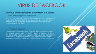 VIRUS DE FACEBOOK
Os vírus para Facebook podem ser de 2 tipos:
• Vírus em aplicativos maliciosos
São os aplicativos e jogos aceitos pelo usuário. A intenção
deste tipo de aplicativo é a mesma de um vírus comum,
infectar a sua máquina para obter controle sobre ela,
arquivos pessoais e etc.
• Vírus em páginas
Ultimamente, a forma mais comum de contaminação no
Facebook são as Fans Pages (Páginas de Fans) maliciosas.
Em geral, são maliciosas aquelas páginas onde é proposto
algo que o próprio Facebook não permite fazer, como
trocar a cor azul original, ver quem visitou o seu perfil e etc.
 