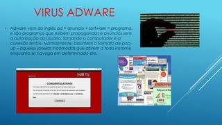 VIRUS ADWARE
• Adware vem do inglês ad = anuncio + software = programa,
e são programas que exibem propagandas e anúncios sem
a autorização do usuário, tornando o computador e a
conexão lentos. Normalmente, assumem o formato de pop-
up – aquelas janelas incômodas que abrem a todo instante
enquanto se navega em determinado site.
 