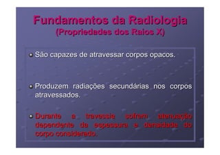 Fundamentos da Radiologia
     (Propriedades dos Raios X)

São capazes de atravessar corpos opacos.



Produzem radiações secundárias nos corpos
atravessados.

Durante a travessia sofrem atenuação
dependente da espessura e densidade do
corpo considerado.
 
