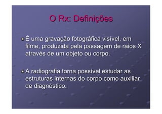 O Rx: Definições

É uma gravação fotográfica visível, em
filme, produzida pela passagem de raios X
através de um objeto ou corpo.

A radiografia torna possível estudar as
estruturas internas do corpo como auxiliar
de diagnóstico.
 