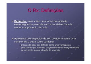 O Rx: Definições

Definição: raios x são uma forma de radiação
eletromagnética parecida com a luz vizível mas de
menor comprimento de onda.



Apresenta dois aspectos de seu comportamento uma
como onda e outra como partícula.
     Uma onda pode ser definida como uma variação ou
     pertubação que transfere progressivamente energia radiante
     de um ponto a outro através de um meio
 