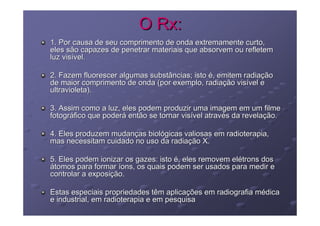 O Rx:
1. Por causa de seu comprimento de onda extremamente curto,
eles são capazes de penetrar materiais que absorvem ou refletem
luz visível.

2. Fazem fluorescer algumas substâncias; isto é, emitem radiação
de maior comprimento de onda (por exemplo, radiação visível e
ultravioleta).

3. Assim como a luz, eles podem produzir uma imagem em um filme
fotográfico que poderá então se tornar visível através da revelação.

4. Eles produzem mudanças biológicas valiosas em radioterapia,
mas necessitam cuidado no uso da radiação X.

5. Eles podem ionizar os gazes: isto é, eles removem elétrons dos
átomos para formar íons, os quais podem ser usados para medir e
controlar a exposição.

Estas especiais propriedades têm aplicações em radiografia médica
e industrial, em radioterapia e em pesquisa
 