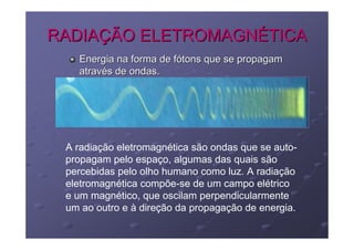 RADIAÇÃO ELETROMAGNÉTICA
   Energia na forma de fótons que se propagam
   através de ondas.




 A radiação eletromagnética são ondas que se auto-
 propagam pelo espaço, algumas das quais são
 percebidas pelo olho humano como luz. A radiação
 eletromagnética compõe-se de um campo elétrico
 e um magnético, que oscilam perpendicularmente
 um ao outro e à direção da propagação de energia.
 