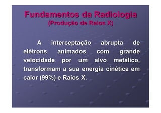 Fundamentos da Radiologia
       (Produção de Raios X)


     A    interceptação  abrupta    de
elétrons    animados    com    grande
velocidade por um alvo metálico,
transformam a sua energia cinética em
calor (99%) e Raios X.
 